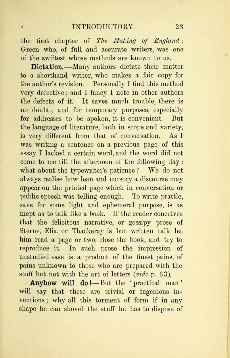 the first chapter of The Making of England; Green who, of full and accurate writers, was one of the swiftest whose methods are known to us. Dictation.—Many authors dictate their matter to a shorthand writer, who makes a fair copy for the author's revision. Personally I find this method very defective; and I fancy I note in other authors the defects of it. It saves much trouble, there is no doubt; and for temporary purposes, especially for addresses to be spoken, it is convenient. But the language of literature, both in scope and variety, is very different from that of conversation. As I was writing a sentence on a previous page of this essay I lacked a certain word, and the word did not come to me till the afternoon of the following day: what about the typewriter's patience ? We do not always realise how lean and cursory a discourse may appear on the printed page which in conversation or public speech was telling enough. To write prattle, save for some light and ephemeral purpose, is as inept as to talk like a book. If the reader conceives that the felicitous narrative, or gossipy prose of Sterne, Elia, or Thackeray is but written talk, let him read a page or two, close the book, and try to reproduce it. In such prose the impression of unstudied ease is a product of the finest pains, of pains unknown to those who are prepared with the stuff but not with the art of letters {vide p. 63). Anyhow will do !—^But the ' practical man ' will say that these are trivial or ingenious in- ventions ; why all this torment of form if in any shape he can shovel the stuff he has to dispose of