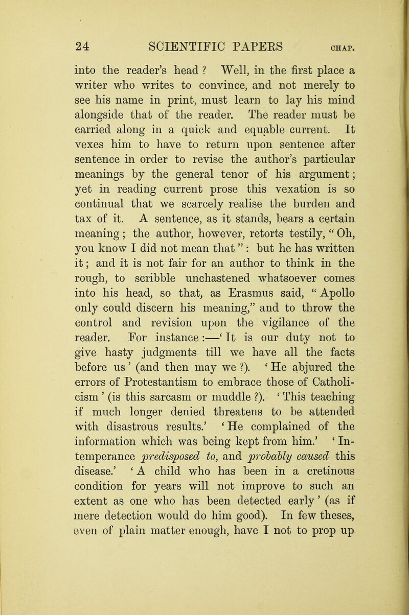 into the reader's head ? Well, in the first place a writer who writes to convince, and not merely to see his name in print, must learn to lay his mind alongside that of the reader. The reader must be carried along in a quick and equable current. It vexes him to have to return upon sentence after sentence in order to revise the author's particular meanings by the general tenor of his argument; yet in reading current prose this vexation is so continual that we scarcely realise the burden and tax of it. A sentence, as it stands, bears a certain meaning; the author, however, retorts testily,  Oh, you know I did not mean that  : but he has written it; and it is not fair for an author to think in the rough, to scribble unchastened whatsoever comes into his head, so that, as Erasmus said, Apollo only could discern his meaning, and to throw the control and revision upon the vigilance of the reader. For instance :—' It is our duty not to give hasty judgments till we have all the facts before us' (and then may we ?). ' He abjured the errors of Protestantism to embrace those of Catholi- cism ' (is this sarcasm or muddle ?). ' This teaching if much longer denied threatens to be attended with disastrous results.' 'He complained of the information which was being kept from him.' ' In- temperance predisposed to, and prolably caused this disease.' ' A child who has been in a cretinous condition for years will not improve to such an extent as one who has been detected early' (as if mere detection would do him good). In few theses, even of plain matter enough, have I not to prop up