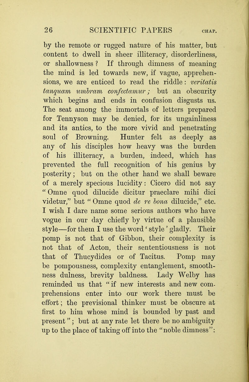 by the remote or rugged nature of his matter, but content to dwell in sheer illiteracy, disorderliness, or shallowness ? If through dimness of meaning the mind is led towards new, if vague, apprehen- sions, we are enticed to read the riddle: veritatis tanquam umhram confectamur; but an obscurity which begins and ends in confusion disgusts us. The seat among the immortals of letters prepared for Tennyson may be denied, for its ungainliness and its antics, to the more vivid and penetrating soul of Browning. Hunter felt as deeply as any of his disciples how heavy was the burden of his illiteracy, a burden, indeed, which has prevented the full recognition of his genius by posterity; but on the other hand we shall beware of a merely specious lucidity: Cicero did not say  Omne quod dilucide dicitur praeclare mihi dici videtur, but  Omne quod de re bona dilucide, etc. I wish I dare name some serious authors who have vogue in our day chiefly by virtue of a plausible style—for them I use the word' style' gladly. Their pomp is not that of Gibbon, their complexity is not that of Acton, their sententiousness is not that of Thucydides or of Tacitus. Pomp may be pompousness, complexity entanglement, smooth- ness dulness, brevity baldness. Lady Welby has reminded us that if new interests and new com- prehensions enter into our work there must be effort; the previsional thinker must be obscure at first to him whose mind is bounded by past and present ; but at any rate let there be no ambiguity up to the place of taking off into the noble dimness:
