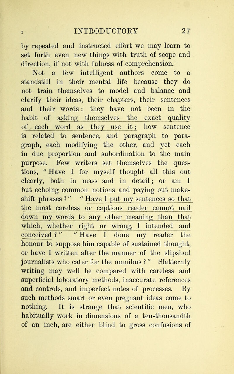 by repeated and instructed effort we may learn to set forth even new things with truth of scope and direction, if not with fulness of comprehension. 'Not a few intelligent authors come to a standstill in their mental life because they do not train themselves to model and balance and clarify their ideas, their chapters, their sentences and their words: they have not been in the habit of askino; themselves the exact_ quality ofje^ch_ word as they use it j how sentence is related to sentence, and paragraph to para- graph, each modifying the other, and yet each in due proportion and subordination to the main purpose. Few writers set themselves the ques- tions, Have 1 for myself thought all this out clearly, both in mass and in detail; or am I but echoing common notions and paying out make- shift phrases ?   Have I put my sentences so that_ the_most careless or captious reader canno^^^ down my words to any^other meaning^^^ tjban^^^^^^^^^ which, whether right or wrong, I intended and conceived ?  Have I done my reader the honour to suppose him capable of sustained thought, or have I written after the manner of the slipshod journalists who cater for the omnibus ?  Slatternly writing may well be compared with careless and superficial laboratory methods, inaccurate references and controls, and imperfect notes of processes. By such methods smart or even pregnant ideas come to nothing. It is strange that scientific men, who habitually work in dimensions of a ten-thousandth of an inch, are either blind to gross confusions of