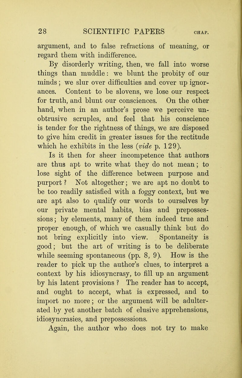 argument, and to false refractions of meaning, or regard them with indifference. By disorderly writing, then, we fall into worse things than muddle: we blunt the probity of our minds; we slur over difficulties and cover up ignor- ances. Content to be slovens, we lose our respect for truth, and blunt our consciences. On the other hand, when in an author's prose we perceive un- obtrusive scruples, and feel that his conscience is tender for the rightness of things, we are disposed to give him credit in greater issues for the rectitude which he exhibits in the less (vide p. 129). Is it then for sheer incompetence that authors are thus apt to write what they do not mean; to lose sight of the difference between purpose and purport ? Not altogether; we are apt no doubt to be too readily satisfied with a foggy context, but we are apt also to qualify our words to ourselves by our private mental habits, bias and preposses- sions; by elements, many of them indeed true and proper enough, of which we casually think but do not bring explicitly into view. Spontaneity is good; but the art of writing is to be deliberate while seeming spontaneous (pp. 8, 9). How is the reader to pick up the author's clues, to interpret a context by his idiosyncrasy, to fill up an argument by his latent provisions ? The reader has to accept, and ought to accept, what is expressed, and to import no more; or the argument will be adulter- ated by yet another batch of elusive apprehensions, idiosyncrasies, and prepossessions. Again, the author who does not try to make