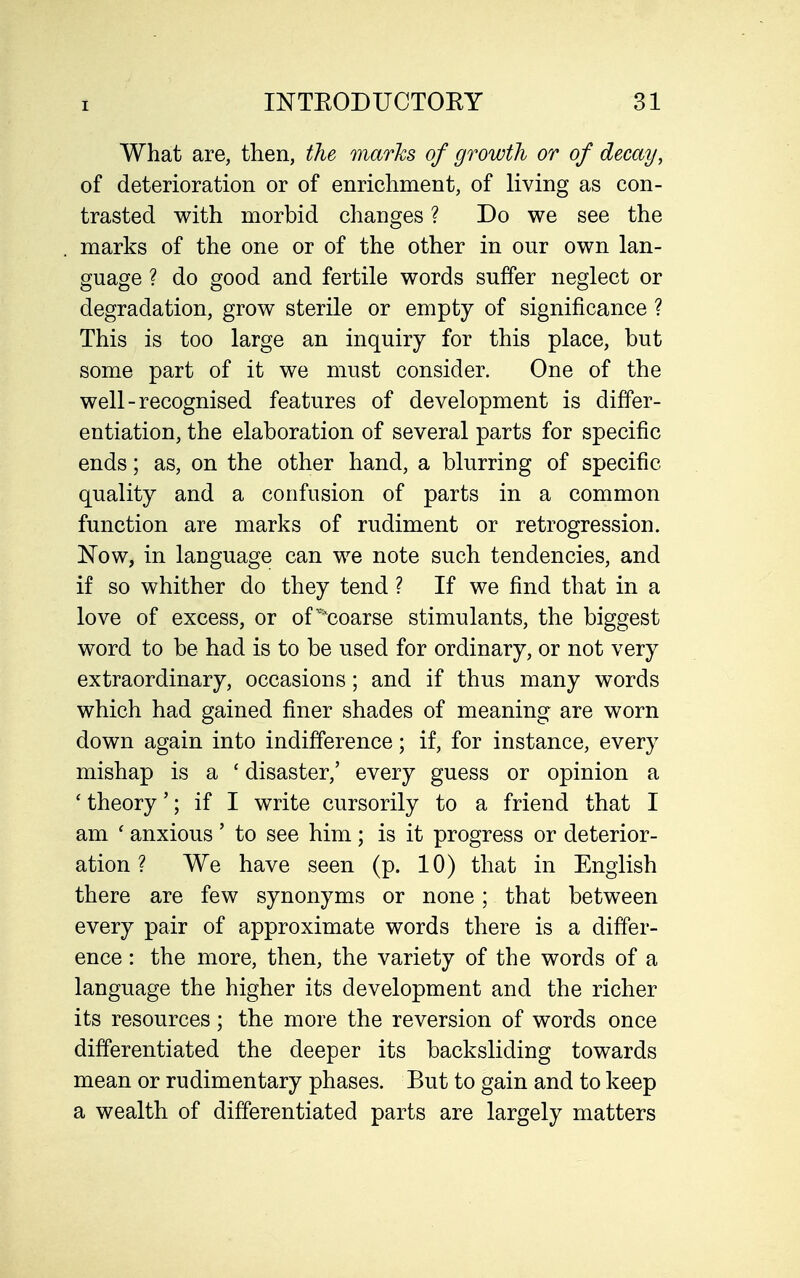 What are, then, the marks of growth or of decay^ of deterioration or of enrichment, of living as con- trasted with morbid changes ? Do we see the marks of the one or of the other in our own lan- guage ? do good and fertile words suffer neglect or degradation, grow sterile or empty of significance ? This is too large an inquiry for this place, but some part of it we must consider. One of the well-recognised features of development is differ- entiation, the elaboration of several parts for specific ends; as, on the other hand, a blurring of specific quality and a confusion of parts in a common function are marks of rudiment or retrogression. Now, in language can we note such tendencies, and if so whither do they tend ? If we find that in a love of excess, or of^'coarse stimulants, the biggest word to be had is to be used for ordinary, or not very extraordinary, occasions; and if thus many words which had gained finer shades of meaning are worn down again into indifference; if, for instance, every mishap is a ' disaster,' every guess or opinion a 'theory'; if I write cursorily to a friend that I am ' anxious ' to see him ; is it progress or deterior- ation ? We have seen (p. 10) that in English there are few synonyms or none; that between every pair of approximate words there is a differ- ence : the more, then, the variety of the words of a language the higher its development and the richer its resources; the more the reversion of words once differentiated the deeper its backsliding towards mean or rudimentary phases. But to gain and to keep a wealth of differentiated parts are largely matters