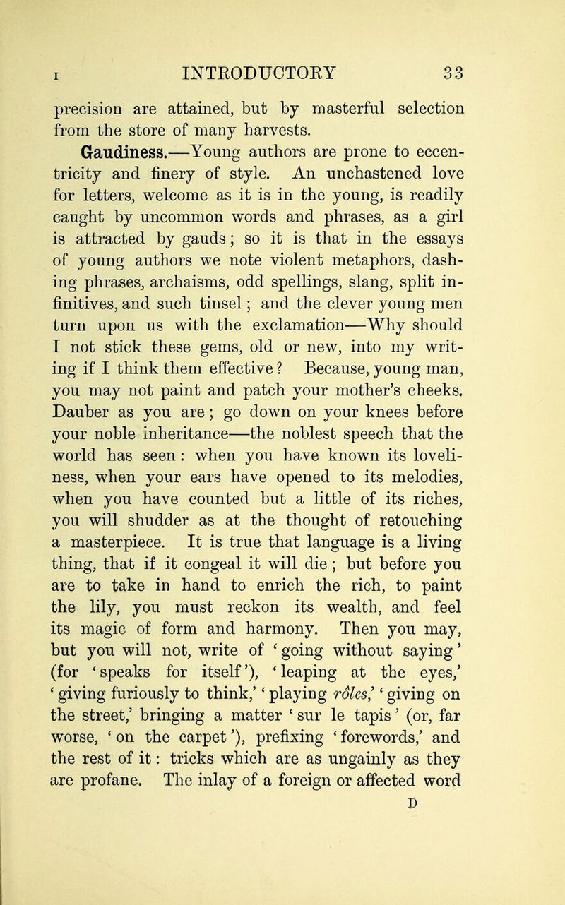 precision are attained, but by masterful selection from the store of many harvests. Gaudiness.—Young authors are prone to eccen- tricity and finery of style. An unchastened love for letters, welcome as it is in the young, is readily caught by uncommon words and phrases, as a girl is attracted by gauds; so it is that in the essays of young authors we note violent metaphors, dash- ing phrases, archaisms, odd spellings, slang, split in- finitives, and such tinsel; and the clever young men turn upon us with the exclamation—Why should I not stick these gems, old or new, into my writ- ing if I think them effective ? Because, young man, you may not paint and patch your mother's cheeks. Dauber as you are; go down on your knees before your noble inheritance—the noblest speech that the world has seen: when you have known its loveli- ness, when your ears have opened to its melodies, when you have counted but a little of its riches, you will shudder as at the thought of retouching a masterpiece. It is true that language is a living thing, that if it congeal it will die; but before you are to take in hand to enrich the rich, to paint the lily, you must reckon its wealth, and feel its magic of form and harmony. Then you may, but you will not, write of ' going without saying' (for ' speaks for itself'), ' leaping at the eyes,' ' giving furiously to think,'' playing roles'' giving on the street,' bringing a matter * sur le tapis' (or, far worse, ' on the carpet'), prefixing ' forewords,' and the rest of it: tricks which are as ungainly as they are profane. The inlay of a foreign or affected word