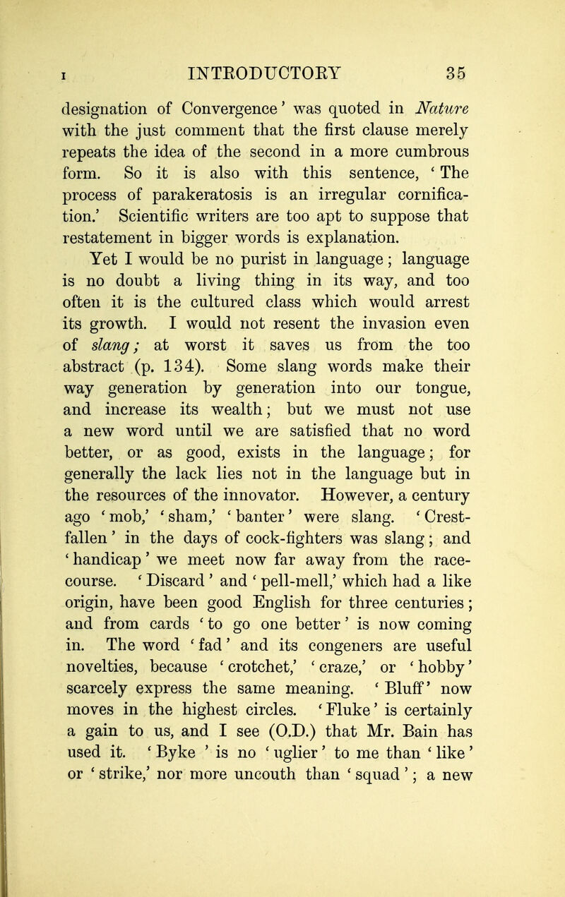 designation of Convergence' was quoted in Nature with the just comment that the first clause merely repeats the idea of the second in a more cumbrous form. So it is also with this sentence, ' The process of parakeratosis is an irregular cornifica- tion.' Scientific writers are too apt to suppose that restatement in bigger words is explanation. Yet I would be no purist in language; language is no doubt a living thing in its way, and too often it is the cultured class which would arrest its growth. I would not resent the invasion even of dang; at worst it saves us from the too abstract (p. 134). Some slang words make their way generation by generation into our tongue, and increase its wealth; but we must not use a new word until we are satisfied that no word better, or as good, exists in the language; for generally the lack lies not in the language but in the resources of the innovator. However, a century ago ' mob,' ' sham,' ' banter' were slang. ' Crest- fallen ' in the days of cock-fighters was slang; and ' handicap' we meet now far away from the race- course. ' Discard ' and ' pell-mell,' which had a like origin, have been good English for three centuries; and from cards ' to go one better' is now coming in. The word ' fad' and its congeners are useful novelties, because ' crotchet,' ' craze,' or ' hobby' scarcely express the same meaning. ' Bluff' now moves in the highest circles. 'Fluke' is certainly a gain to us, and I see (O.D.) that Mr. Bain has used it. * Byke ' is no ' uglier' to me than ' like ' or ' strike,' nor more uncouth than ' squad '; a new