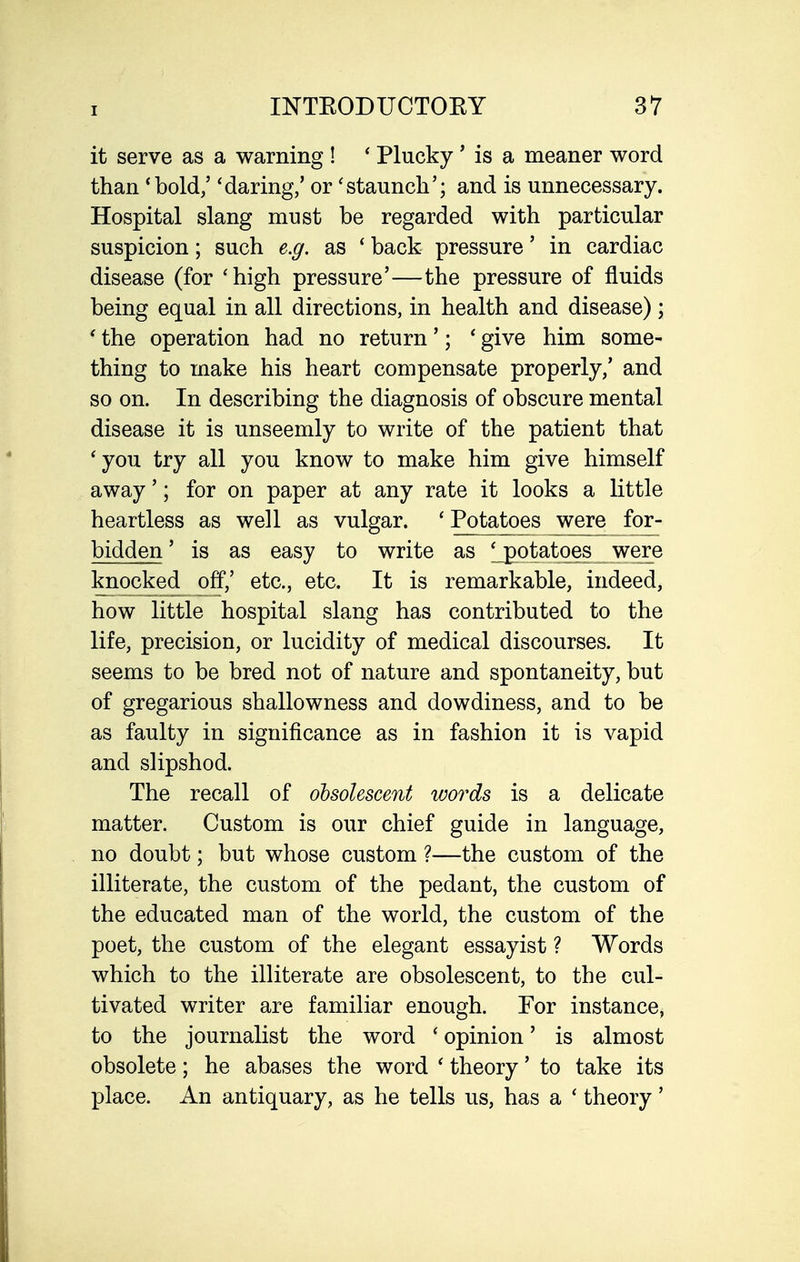 it serve as a warning ! ' Plucky' is a meaner word than 'bold/ 'daring/ or 'staunch'; and is unnecessary. Hospital slang must be regarded with particular suspicion; such e.ff, as ' back pressure' in cardiac disease (for 'high pressure'—the pressure of fluids being equal in all directions, in health and disease) ; ' the operation had no return'; ' give him some- thing to make his heart compensate properly/ and so on. In describing the diagnosis of obscure mental disease it is unseemly to write of the patient that ' you try all you know to make him give himself away'; for on paper at any rate it looks a little heartless as well as vulgar. ' Potatoes were for- bidden' is as easy to write as ' potatoes were knocked off/ etc., etc. It is remarkable, indeed, how little hospital slang has contributed to the life, precision, or lucidity of medical discourses. It seems to be bred not of nature and spontaneity, but of gregarious shallowness and dowdiness, and to be as faulty in significance as in fashion it is vapid and slipshod. The recall of obsolescent words is a delicate matter. Custom is our chief guide in language, no doubt; but whose custom ?—the custom of the illiterate, the custom of the pedant, the custom of the educated man of the world, the custom of the poet, the custom of the elegant essayist ? Words which to the illiterate are obsolescent, to the cul- tivated writer are familiar enough. For instance, to the journalist the word ' opinion' is almost obsolete; he abases the word ' theory' to take its place. An antiquary, as he tells us, has a ' theory'