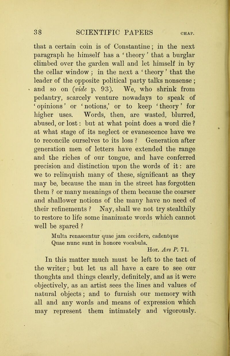 that a certain coin is of Constantine; in the next paragraph he himself has a ' theory' that a burglar climbed over the garden wall and let himself in by the cellar window ; in the next a ' theory ' that the leader of the opposite political party talks nonsense ; and so on (vide p. 93). We, who shrink from pedantry, scarcely venture nowadays to speak of ' opinions' or ' notions,' or to keep ' theory' for higher uses. Words, then, are wasted, blurred, abused, or lost: but at what point does a word die ? at what stage of its neglect or evanescence have we to reconcile ourselves to its loss ? Generation after generation men of letters have extended the range and the riches of our tongue, and have conferred precision and distinction upon the words of it: are we to relinquish many of these, significant as they may be, because the man in the street has forgotten them ? or many meanings of them because the coarser and shallower notions of the many have no need of their refinements ? Nay, shall we not try stealthily to restore to life some inanimate words which cannot well be spared ? Multa renascentur quae jam cecidere, cadentque Quae nunc sunt in honore vocabula. Hor. Ars P. 11. In this matter much must be left to the tact of the writer; but let us all have a care to see our thoughts and things clearly, definitely, and as it were objectively, as an artist sees the lines and values of natural objects; and to furnish our memory with all and any words and means of expression which may represent them intimately and vigorously.