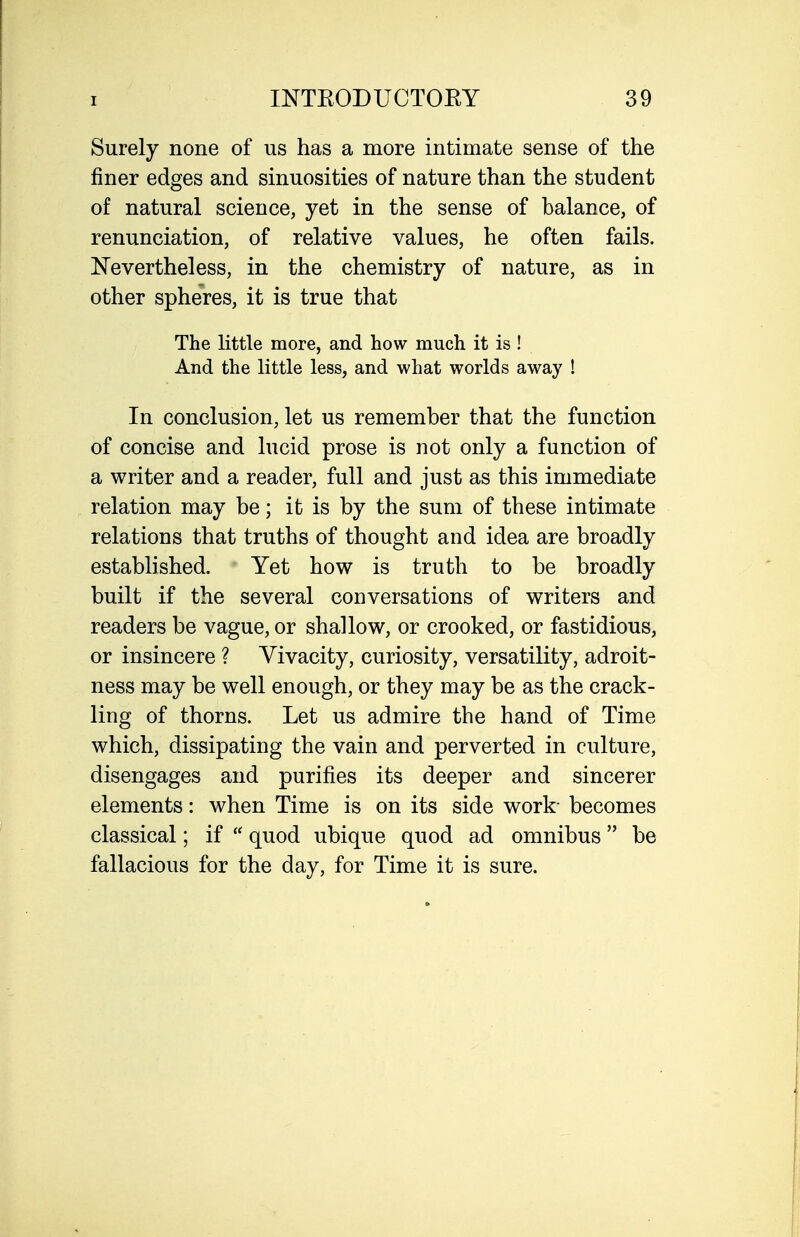 Surely none of us has a more intimate sense of the finer edges and sinuosities of nature than the student of natural science, yet in the sense of balance, of renunciation, of relative values, he often fails. Nevertheless, in the chemistry of nature, as in other spheres, it is true that The little more, and how much it is ! And the little less, and what worlds away ! In conclusion, let us remember that the function of concise and lucid prose is not only a function of a writer and a reader, full and just as this immediate relation may be; it is by the sum of these intimate relations that truths of thought and idea are broadly established. Yet how is truth to be broadly built if the several conversations of writers and readers be vague, or shallow, or crooked, or fastidious, or insincere ? Vivacity, curiosity, versatility, adroit- ness may be well enough, or they may be as the crack- ling of thorns. Let us admire the hand of Time which, dissipating the vain and perverted in culture, disengages and purifies its deeper and sincerer elements: when Time is on its side work- becomes classical; if  quod ubique quod ad omnibus be fallacious for the day, for Time it is sure.