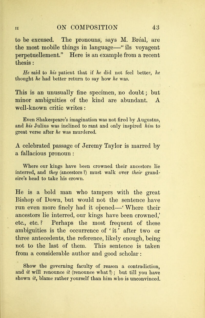 to be excused. The pronouns, says M. Breal, are the most mobile things in language— ils voyagent perpetuellement. Here is an example from a recent thesis : He said to his patient that if he did not feel better, he thought he had better return to say how he was. This is an unusually fine specimen, no doubt; but minor ambiguities of the kind are abundant. A well-known critic writes: Even Shakespeare's imagination was not fired by Augustus, and his Julius was incHned to rant and only inspired him to great verse after he was murdered. A celebrated passage of Jeremy Taylor is marred by a fallacious pronoun: Where our kings have been crowned their ancestors lie interred, and they (ancestors ?) must walk over their grand- sire's head to take his crown. He is a bold man who tampers with the great Bishop of Down, but would not the sentence have run even more finely had it opened—* Where their ancestors lie interred, our kings have been crowned,' etc., etc. ? Perhaps the most frequent of these ambiguities is the occurrence of 'it' after two or three antecedents, the reference, likely enough, being not to the last of them. This sentence is taken from a considerable author and good scholar: Show the governing faculty of reason a contradiction, and it will renounce it (renounce what ?); but till you have shown it, blame rather yourself than him who is unconvinced.