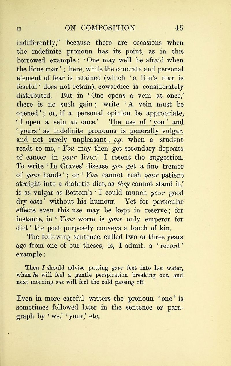 indifferently, because there are occasions when the indefinite pronoun has its point, as in this borrowed example : ' One may well be afraid when the lions roar'; here, while the concrete and personal element of fear is retained (which ' a lion's roar is fearful' does not retain), cowardice is considerately distributed. But in ' One opens a vein at once/ there is no such gain ; write ' A vein must be opened'; or, if a personal opinion be appropriate, ' I open a vein at once.' The use of ' you' and ' yours' as indefinite pronouns is generally vulgar, and not rarely unpleasant; e.g. when a student reads to me, ' You may then get secondary deposits of cancer in your liver,' I resent the suggestion. To write ' In Graves' disease you get a fine tremor of your hands'; or ' You cannot rush your patient straight into a diabetic diet, as they cannot stand it,' is as vulgar as Bottom's ' I could munch yoiir good dry oats' without his humour. Yet for particular effects even this use may be kept in reserve; for instance, in ' Your worm is your only emperor for diet' the poet purposely conveys a touch of kin. The following sentence, culled two or three years ago from one of our theses, is, I admit, a ' record' example: Then I should advise putting your feet into hot water, when he will feel a gentle perspiration breaking out, and next morning one will feel the cold passing off. Even in more careful writers the pronoun ' one' is sometimes followed later in the sentence or para- graph by ' we,' ' your,' etc,