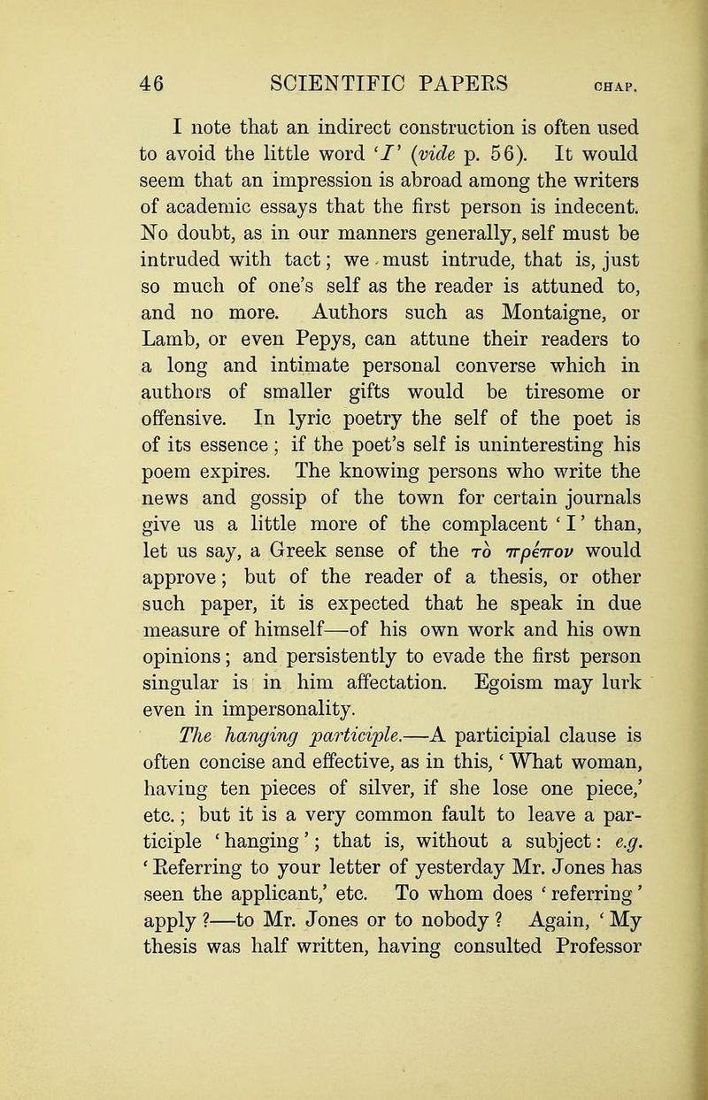 I note that an indirect construction is often used to avoid the little word (vide p. 56). It would seem that an impression is abroad among the writers of academic essays that the first person is indecent. No doubt, as in our manners generally, self must be intruded with tact; we must intrude, that is, just so much of one's self as the reader is attuned to, and no more. Authors such as Montaigne, or Lamb, or even Pepys, can attune their readers to a long and intimate personal converse which in authors of smaller gifts would be tiresome or offensive. In lyric poetry the self of the poet is of its essence; if the poet's self is uninteresting his poem expires. The knowing persons who write the news and gossip of the town for certain journals give us a little more of the complacent ' I' than, let us say, a Greek sense of the to irpeirov would approve; but of the reader of a thesis, or other such paper, it is expected that he speak in due measure of himself—of his own work and his own opinions; and persistently to evade the first person singular is in him affectation. Egoism may lurk even in impersonality. The hanging participle.—A participial clause is often concise and effective, as in this,' What woman, having ten pieces of silver, if she lose one piece,' etc.; but it is a very common fault to leave a par- ticiple ' hanging'; that is, without a subject: e.g. ' Eeferring to your letter of yesterday Mr. Jones has seen the applicant,' etc. To whom does ' referring' apply ?—to Mr. Jones or to nobody ? Again, ' My thesis was half written, having consulted Professor
