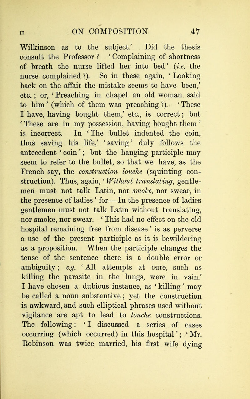 Wilkinson as to the subject.' Did the thesis consult the Professor ? ' Complaining of shortness of breath the nurse lifted her into bed' {i.e. the nurse complained ?). So in these again, ' Looking back on the affair the mistake seems to have been/ etc.; or, ' Preaching in chapel an old woman said to him' (which of them was preaching ?). ' These I have, having bought them,' etc., is correct; but ' These are in my possession, having bought them' is incorrect. In ' The bullet indented the coin, thus saving his life,' 'saving' duly follows the antecedent ' coin'; but the hanging participle may seem to refer to the bullet, so that we have, as the French say, the construction louche (squinting con- struction). Thus, again,' Without translating, gentle- men must not talk Latin, nor smoke, nor swear, in the presence of ladies ' for—In the presence of ladies gentlemen must not talk Latin without translating, nor smoke, nor swear. ' This had no effect on the old hospital remaining free from disease' is as perverse a use of the present participle as it is bewildering as a proposition. When the participle changes the tense of the sentence there is a double error or ambiguity; e.g. ' All attempts at cure, such as killing the parasite in the lungs, were in vain.' I have chosen a dubious instance, as ' killing' may be called a noun substantive; yet the construction is awkward, and such elliptical phrases used without vigilance are apt to lead to louche constructions. The following: ' I discussed a series of cases occurring (which occurred) in this hospital'; ' Mr. Bobinson was twice married, his first wife dying