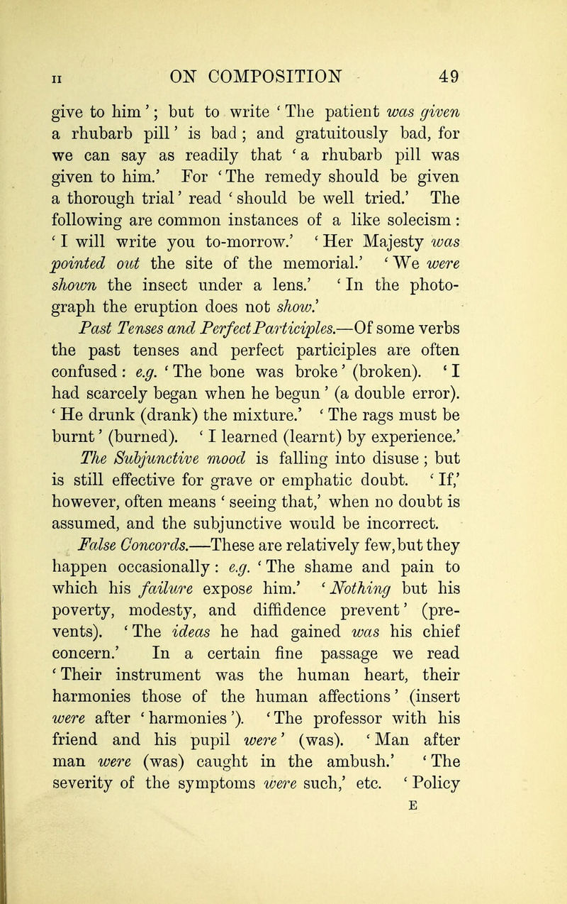 give to Mm'; but to write ' The patient was given a rhubarb pill' is bad ; and gratuitously bad, for we can say as readily that ' a rhubarb pill was given to him.' For 'The remedy should be given a thorough trial' read ' should be well tried.' The following are common instances of a like solecism: ' I will write you to-morrow.' ' Her Majesty was jpointed out the site of the memorial.' ' We were shown the insect under a lens.' ' In the photo- graph the eruption does not show! Past Tenses and Perfect Participles.—Of some verbs the past tenses and perfect participles are often confused : e.g. ' The bone was broke' (broken). ' I had scarcely began when he begun' (a double error). ' He drunk (drank) the mixture.' ' The rags must be burnt' (burned). ' I learned (learnt) by experience.' The Subjunctive mood is falling into disuse; but is still effective for grave or emphatic doubt. ' If,' however, often means ' seeing that,' when no doubt is assumed, and the subjunctive would be incorrect. False Concords.—These are relatively few, but they happen occasionally: e.g. ' The shame and pain to which his failure expose him.' 'Nothing but his poverty, modesty, and diffidence prevent' (pre- vents). ' The ideas he had gained was his chief concern.' In a certain fine passage we read ' Their instrument was the human heart, their harmonies those of the human affections' (insert were after * harmonies '). ' The professor with his friend and his pupil were' (was). ' Man after man were (was) caught in the ambush.' * The severity of the symptoms were such,' etc. ' Policy E