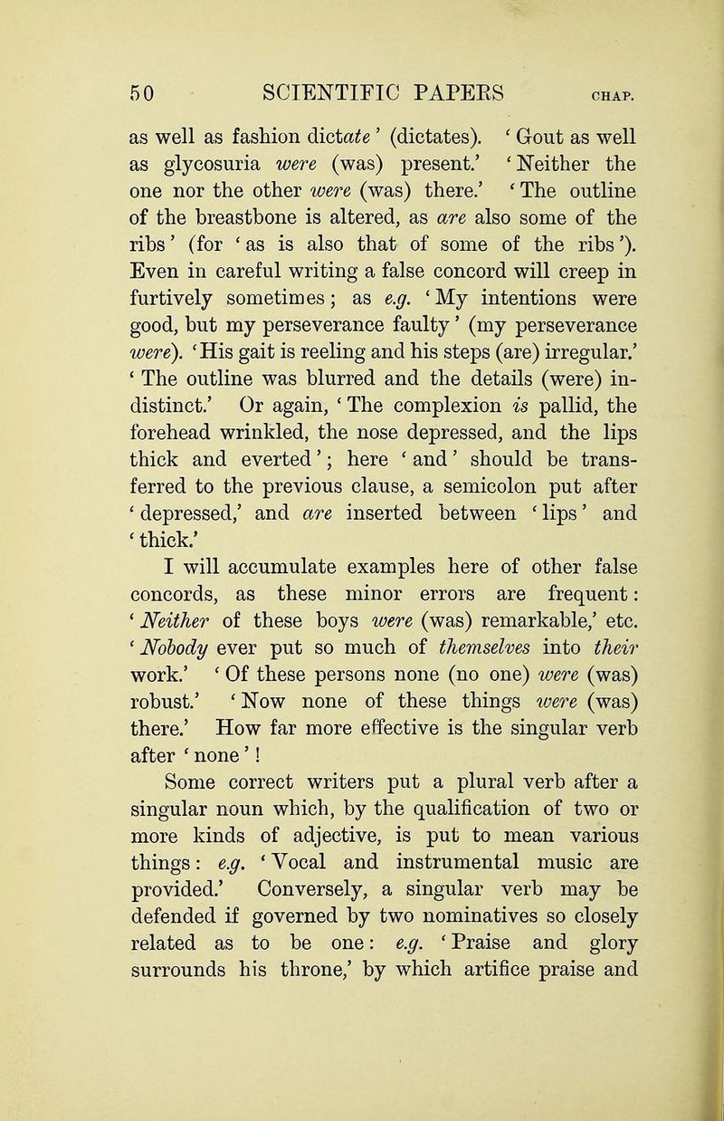 as well as fashion dictate' (dictates). ' Gout as well as glycosuria were (was) present.' ' Neither the one nor the other were (was) there.' ' The outline of the breastbone is altered, as are also some of the ribs' (for 'as is also that of some of the ribs'). Even in careful writing a false concord will creep in furtively sometimes; as e.g. 'My intentions were good, but my perseverance faulty' (my perseverance were). 'His gait is reeling and his steps (are) irregular.' ' The outline was blurred and the details (were) in- distinct.' Or again, ' The complexion is pallid, the forehead wrinkled, the nose depressed, and the lips thick and everted'; here ' and' should be trans- ferred to the previous clause, a semicolon put after ' depressed,' and are inserted between ' lips' and ' thick.' I will accumulate examples here of other false concords, as these minor errors are frequent: ' Neither of these boys were (was) remarkable,' etc. ' Nobody ever put so much of themselves into their work.' ' Of these persons none (no one) were (was) robust.' ' Now none of these things were (was) there.' How far more effective is the singular verb after ' none'! Some correct writers put a plural verb after a singular noun which, by the qualification of two or more kinds of adjective, is put to mean various things: e.g. ' Vocal and instrumental music are provided.' Conversely, a singular verb may be defended if governed by two nominatives so closely related as to be one: e.g. ' Praise and glory surrounds his throne,' by which artifice praise and
