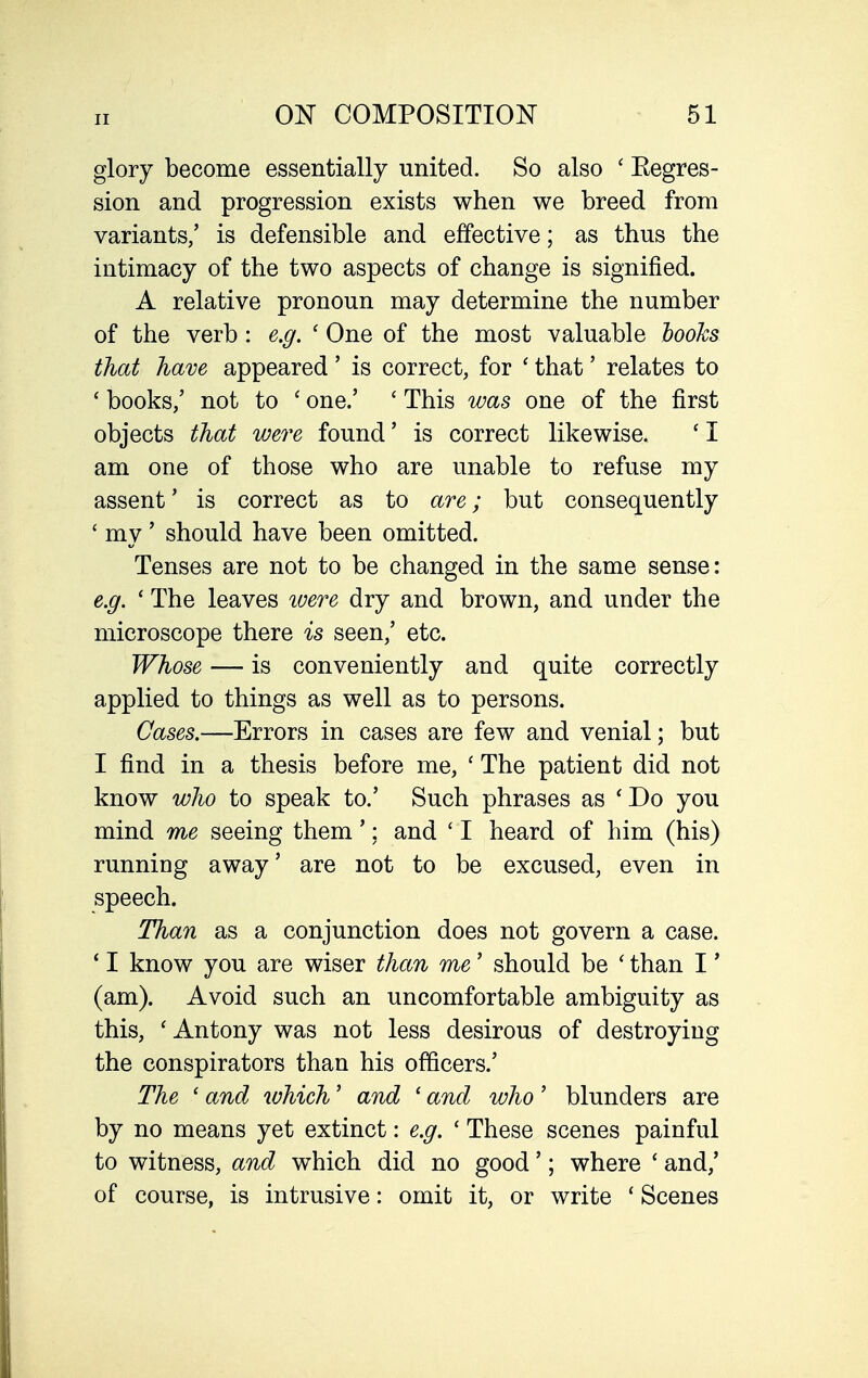 glory become essentially united. So also ' Eegres- sion and progression exists when we breed from variants/ is defensible and effective; as thus the intimacy of the two aspects of change is signified. A relative pronoun may determine the number of the verb : e.g. ' One of the most valuable hooks that have appeared' is correct, for ' that' relates to ' books/ not to ' one/ ' This was one of the first objects that were found' is correct likewise. ' I am one of those who are unable to refuse my assent' is correct as to are; but consequently ' my' should have been omitted. Tenses are not to be changed in the same sense: e.g. ' The leaves ivere dry and brown, and under the microscope there is seen,' etc. Whose — is conveniently and quite correctly applied to things as well as to persons. Cases.—Errors in cases are few and venial; but I find in a thesis before me, ' The patient did not know who to speak to.' Such phrases as 'Do you mind me seeing them'; and ' I heard of him (his) running away' are not to be excused, even in speech. Than as a conjunction does not govern a case. ' I know you are wiser than me' should be ' than I' (am). Avoid such an uncomfortable ambiguity as this, ' Antony was not less desirous of destroying the conspirators than his officers.' The ' and which' and ' and who' blunders are by no means yet extinct: e.g. ' These scenes painful to witness, and which did no good'; where ' and,' of course, is intrusive: omit it, or write ' Scenes