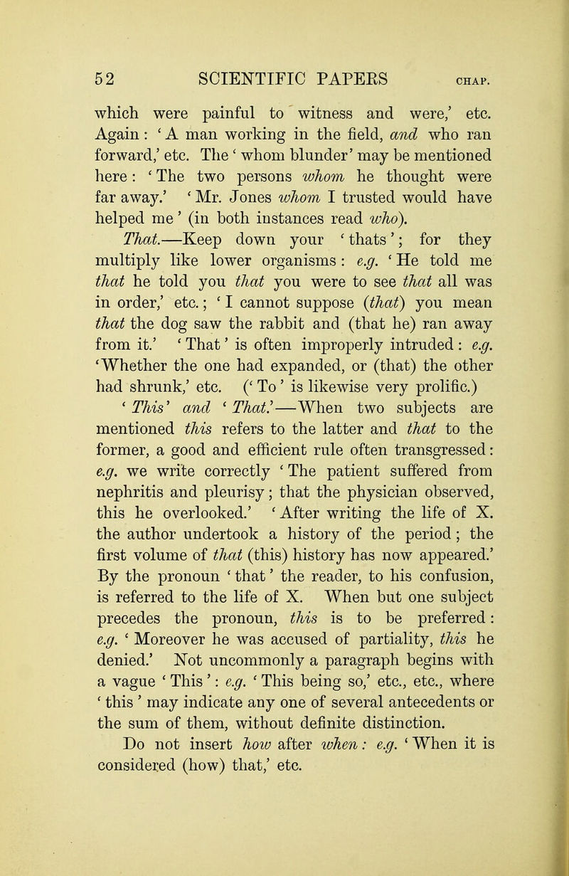 which were painful to witness and were,' etc. Again: ' A man working in the field, and who ran forward,' etc. The ' whom blunder' may be mentioned here: ' The two persons whom he thought were far away.' ' Mr. Jones whom I trusted would have helped me' (in both instances read who). That.—Keep down your ' thats'; for they multiply like lower organisms : e.g. ' He told me that he told you that you were to see that all was in order/ etc.; ' I cannot suppose (that) you mean that the dog saw the rabbit and (that he) ran away from it.' ' That' is often improperly intruded : e.g. 'Whether the one had expanded, or (that) the other had shrunk,' etc. (' To ' is likewise very prolific.) 'This' and 'That.'—When two subjects are mentioned this refers to the latter and that to the former, a good and efficient rule often transgressed: e.g. we write correctly ' The patient suffered from nephritis and pleurisy; that the physician observed, this he overlooked.' ' After writing the life of X. the author undertook a history of the period ; the first volume of that (this) history has now appeared.' By the pronoun ' that' the reader, to his confusion, is referred to the life of X. When but one subject precedes the pronoun, this is to be preferred: e.g. ' Moreover he was accused of partiality, this he denied.' Not uncommonly a paragraph begins with a vague ' This': e.g. ' This being so,' etc., etc., where ' this ' may indicate any one of several antecedents or the sum of them, without definite distinction. Do not insert hoio after when: e.g. ' When it is considered (how) that,' etc.