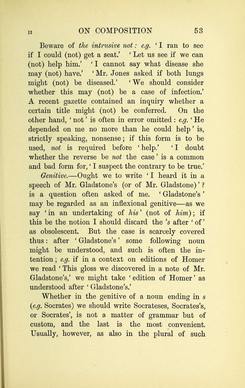 Beware of the intrusive not: e.g. ' I ran to see if I could (not) get a seat.' ' Let us see if we can (not) help him.' ' I cannot say what disease she may (not) have.' ' Mr. J ones asked if both lungs might (not) be diseased.' ' We should consider whether this may (not) be a case of infection.' A recent gazette contained an inquiry whether a certain title might (not) be conferred. On the other hand, ' not' is often in error omitted : e.g. ' He depended on me no more than he could help' is, strictly speaking, nonsense; if this form is to be used, not is required before ' help.' ' I doubt whether the reverse be not the case' is a common and bad form for,' I suspect the contrary to be true.' Genitive.—Ought we to write ' I heard it in a speech of Mr. Gladstone's (or of Mr. Gladstone)' ? is a question often asked of me. ' Gladstone's ' may be regarded as an inflexional genitive—as we say 'in an undertaking of Ms' (not of him); if this be the notion I should discard the's after ' of' as obsolescent. But the case is scarcely covered thus: after ' Gladstone's' some following noun might be understood, and such is often the in- tention ; e.g. if in a context on editions of Homer we read ' This gloss we discovered in a note of Mr. Gladstone's,' we might take ' edition of Homer' as understood after ' Gladstone's.' Whether in the genitive of a noun ending in s (e.g. Socrates) we should write Socrateses, Socrates's, or Socrates', is not a matter of grammar but of custom, and the last is the most convenient. Usually, however, as also in the plural of such