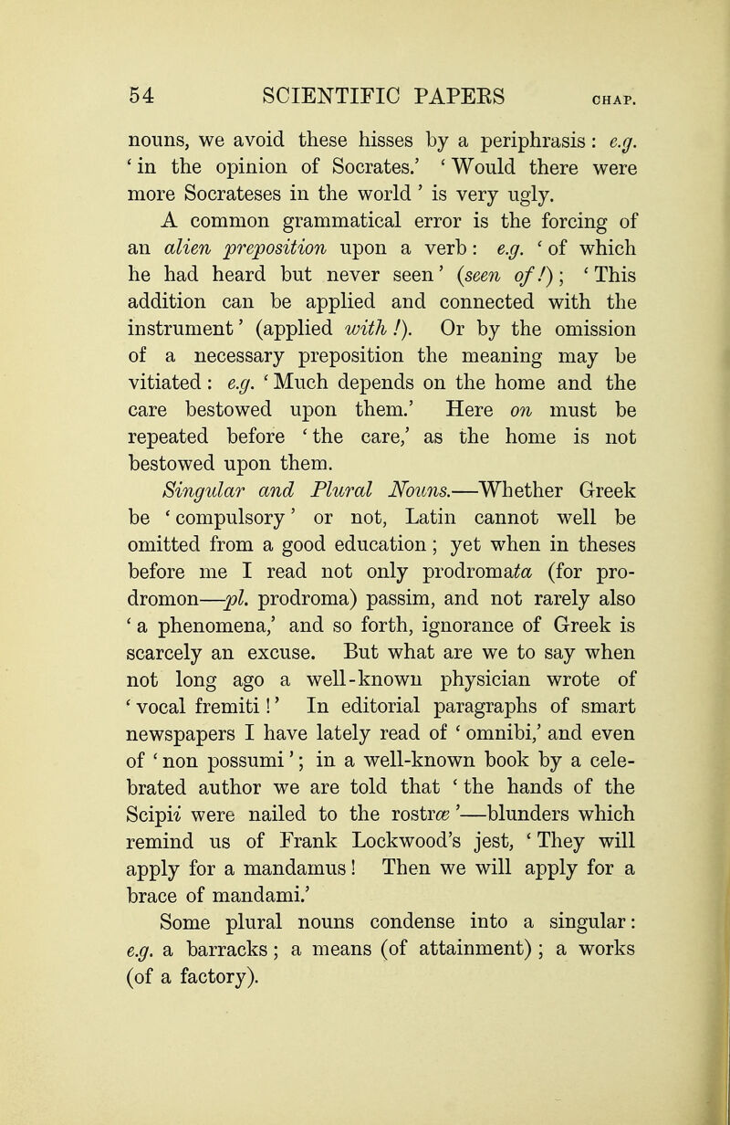 nouns, we avoid these hisses by a periphrasis: e.g. ' in the opinion of Socrates.' ' Would there were more Socrateses in the world ' is very ugly. A common grammatical error is the forcing of an alien preposition upon a verb: e.g. ' of which he had heard but never seen' {seen of!); ' This addition can be applied and connected with the instrument' (applied with !). Or by the omission of a necessary preposition the meaning may be vitiated: e.g. ' Much depends on the home and the care bestowed upon them.' Here on must be repeated before 'the care/ as the home is not bestowed upon them. Singular and Plural Nouns.—Whether Greek be 'compulsory' or not, Latin cannot well be omitted from a good education; yet when in theses before me I read not only prodromaifa (for pro- dromon—pi. prodroma) passim, and not rarely also ' a phenomena,' and so forth, ignorance of Greek is scarcely an excuse. But what are we to say when not long ago a well-known physician wrote of ' vocal fremiti!' In editorial paragraphs of smart newspapers I have lately read of ' omnibi,' and even of ' non possumi'; in a well-known book by a cele- brated author we are told that ' the hands of the Scipi^ were nailed to the rostr(^'—blunders which remind us of Frank Lockwood's jest, ' They will apply for a mandamus! Then we will apply for a brace of mandami.' Some plural nouns condense into a singular: e.g. a barracks; a means (of attainment) ; a works (of a factory).