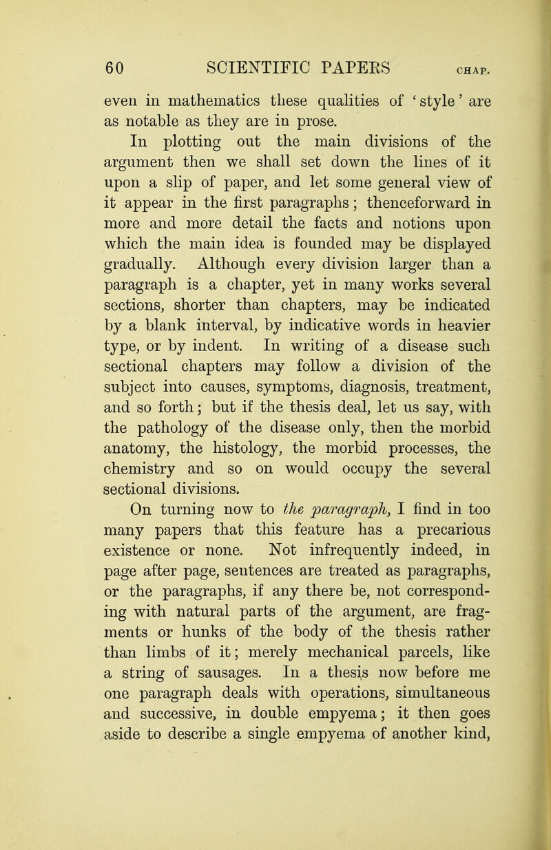 even in mathematics these quahties of ' style' are as notable as they are in prose. In plotting out the main divisions of the argument then we shall set down the lines of it upon a slip of paper, and let some general view of it appear in the first paragraphs; thenceforward in more and more detail the facts and notions upon which the main idea is founded may be displayed gradually. Although every division larger than a paragraph is a chapter, yet in many works several sections, shorter than chapters, may be indicated by a blank interval, by indicative words in heavier type, or by indent. In writing of a disease such sectional chapters may follow a division of the subject into causes, symptoms, diagnosis, treatment, and so forth; but if the thesis deal, let us say, with the pathology of the disease only, then the morbid anatomy, the histology, the morbid processes, the chemistry and so on would occupy the several sectional divisions. On turning now to the paragraph, I find in too many papers that this feature has a precarious existence or none. Not infrequently indeed, in page after page, sentences are treated as paragraphs, or the paragraphs, if any there be, not correspond- ing with natural parts of the argument, are frag- ments or hunks of the body of the thesis rather than limbs of it; merely mechanical parcels, like a string of sausages. In a thesis now before me one paragraph deals with operations, simultaneous and successive, in double empyema; it then goes aside to describe a single empyema of another kind,