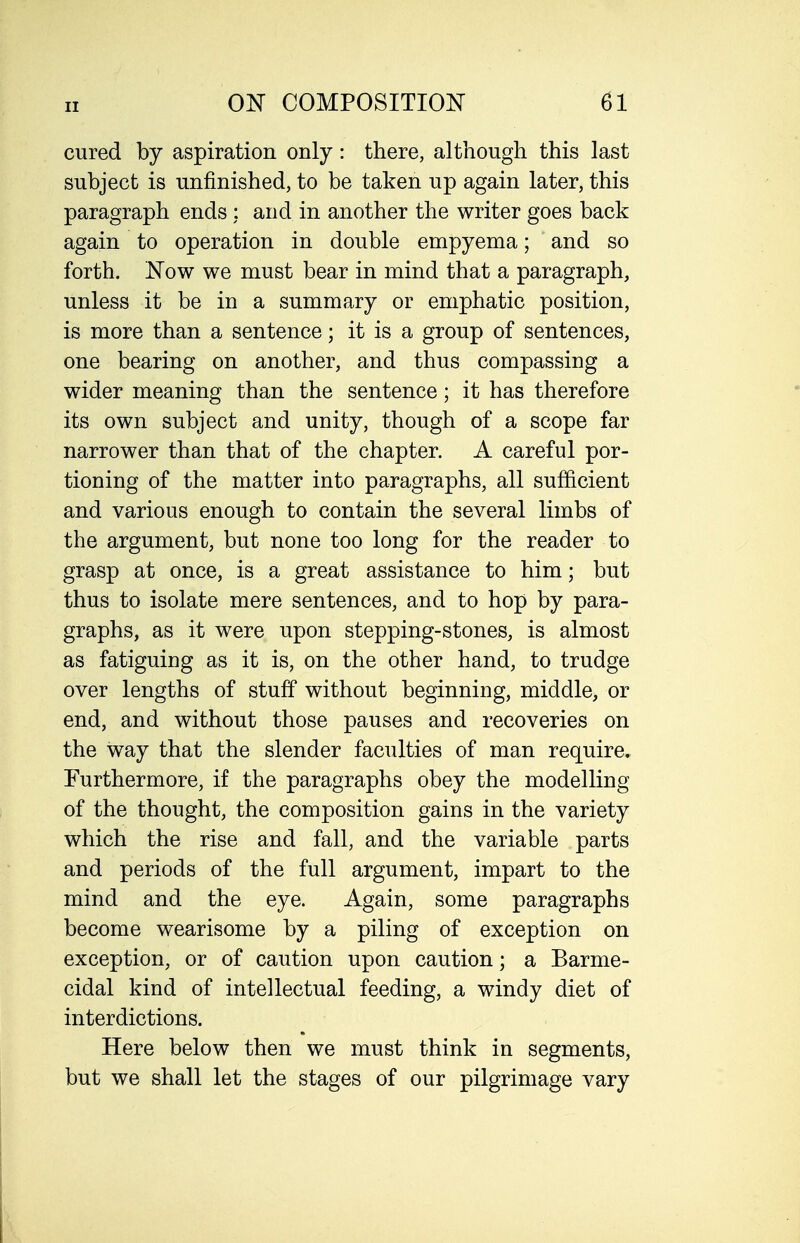 cured by aspiration only: there, although this last subject is unfinished, to be taken up again later, this paragraph ends : and in another the writer goes back again to operation in double empyema; and so forth. Now we must bear in mind that a paragraph, unless it be in a summary or emphatic position, is more than a sentence; it is a group of sentences, one bearing on another, and thus compassing a wider meaning than the sentence; it has therefore its own subject and unity, though of a scope far narrower than that of the chapter. A careful por- tioning of the matter into paragraphs, all sufficient and various enough to contain the several limbs of the argument, but none too long for the reader to grasp at once, is a great assistance to him; but thus to isolate mere sentences, and to hop by para- graphs, as it were upon stepping-stones, is almost as fatiguing as it is, on the other hand, to trudge over lengths of stuff without beginning, middle, or end, and without those pauses and recoveries on the way that the slender faculties of man require. Furthermore, if the paragraphs obey the modelling of the thought, the composition gains in the variety which the rise and fall, and the variable parts and periods of the full argument, impart to the mind and the eye. Again, some paragraphs become wearisome by a piling of exception on exception, or of caution upon caution; a Barme- eidal kind of intellectual feeding, a windy diet of interdictions. Here below then we must think in segments, but we shall let the stages of our pilgrimage vary