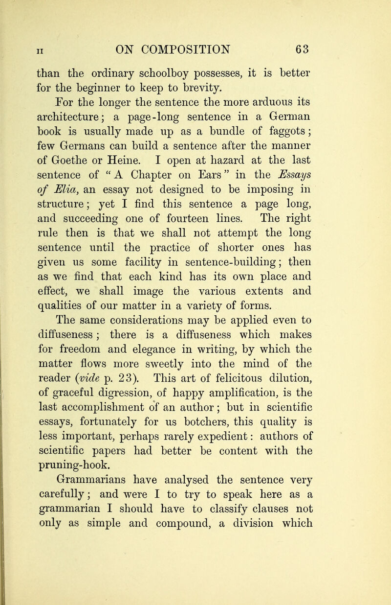 than the ordinary schoolboy possesses, it is better for the beginner to keep to brevity. For the longer the sentence the more arduous its architecture; a page-long sentence in a German book is usually made up as a bundle of faggots; few Germans can build a sentence after the manner of Goethe or Heine. I open at hazard at the last sentence of  A Chapter on Ears in the Essays of Mia, an essay not designed to be imposing in structure; yet I find this sentence a page long, and succeeding one of fourteen lines. The right rule then is that we shall not attempt the long sentence until the practice of shorter ones has given us some facility in sentence-building; then as we find that each kind has its own place and effect, we shall image the various extents and qualities of our matter in a variety of forms. The same considerations may be applied even to diffuseness; there is a diffuseness which makes for freedom and elegance in writing, by which the matter flows more sweetly into the mind of the reader (vide p. 23). This art of felicitous dilution, of graceful digression, of happy amplification, is the last accomplishment of an author; but in scientific essays, fortunately for us botchers, this quality is less important, perhaps rarely expedient: authors of scientific papers had better be content with the pruning-hook. Grammarians have analysed the sentence very carefully; and were I to try to speak here as a grammarian I should have to classify clauses not only as simple and compound, a division which