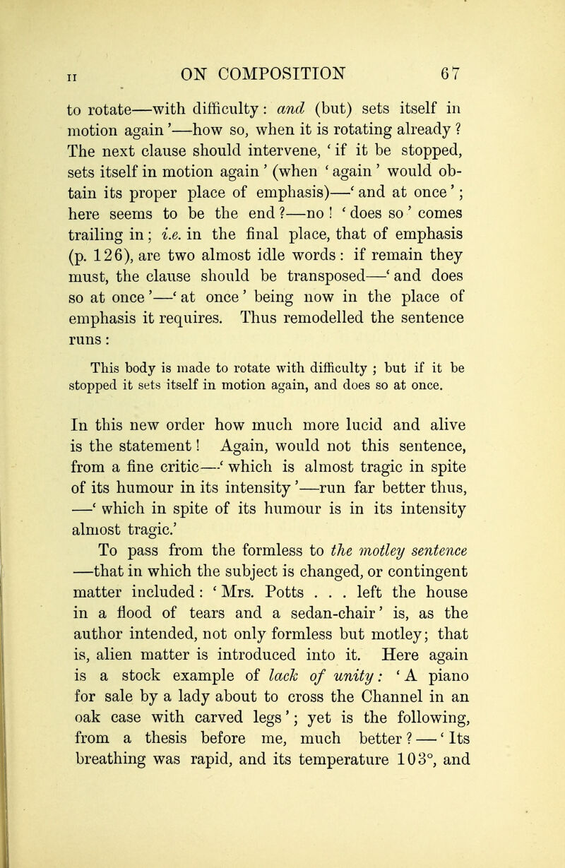 to rotate—with difficulty: and (but) sets itself in motion again'—how so, when it is rotating already ? The next clause should intervene, ' if it be stopped, sets itself in motion again ' (when ' again ' would ob- tain its proper place of emphasis)—' and at once'; here seems to be the end ?—no ! ' does so ' comes trailing in; i.e. in the final place, that of emphasis (p. 126), are two almost idle words: if remain they must, the clause should be transposed—' and does so at once'—' at once' being now in the place of emphasis it requires. Thus remodelled the sentence runs: This body is made to rotate with difficulty ; but if it be stopped it sets itself in motion again, and does so at once. In this new order how much more lucid and alive is the statement! Again, would not this sentence, from a fine critic—' which is almost tragic in spite of its humour in its intensity '—run far better thus, —' which in spite of its humour is in its intensity almost tragic' To pass from the formless to the motley sentence —that in which the subject is changed, or contingent matter included: ' Mrs. Potts . . . left the house in a flood of tears and a sedan-chair' is, as the author intended, not only formless but motley; that is, alien matter is introduced into it. Here again is a stock example of lack of unity: ' A piano for sale by a lady about to cross the Channel in an oak case with carved legs'; yet is the following, from a thesis before me, much better ? — 'Its breathing was rapid, and its temperature 103°, and