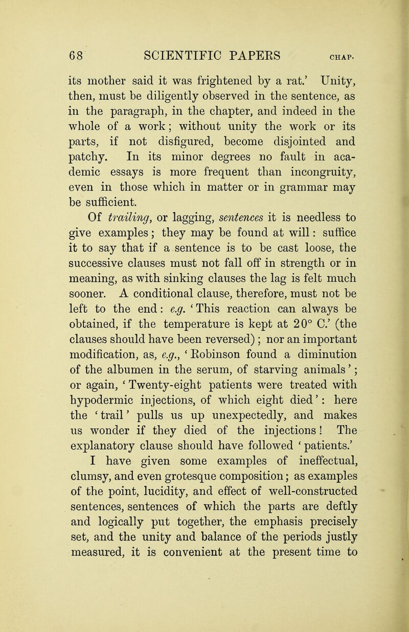 its mother said it was frightened by a rat.' Unity, then, must be diligently observed in the sentence, as in the paragraph, in the chapter, and indeed in the whole of a work; without unity the work or its parts, if not disfigured, become disjointed and patchy. In its minor degrees no fault in aca- demic essays is more frequent than incongruity, even in those which in matter or in grammar may be sufficient. Of trailing, or lagging, sentences it is needless to give examples; they may be found at will: suffice it to say that if a sentence is to be cast loose, the successive clauses must not fall off in strength or in meaning, as with sinking clauses the lag is felt much sooner. A conditional clause, therefore, must not be left to the end: e.g. ' This reaction can always be obtained, if the temperature is kept at 20° C (the clauses should have been reversed); nor an important modification, as, e.g., 'Robinson found a diminution of the albumen in the serum, of starving animals'; or again, ' Twenty-eight patients were treated with hypodermic injections, of which eight died': here the 'trail' pulls us up unexpectedly, and makes us wonder if they died of the injections! The explanatory clause should have followed ' patients.' I have given some examples of ineffectual, clumsy, and even grotesque composition; as examples of the point, lucidity, and effect of well-constructed sentences, sentences of which the parts are deftly and logically put together, the emphasis precisely set, and the unity and balance of the periods justly measured, it is convenient at the present time to