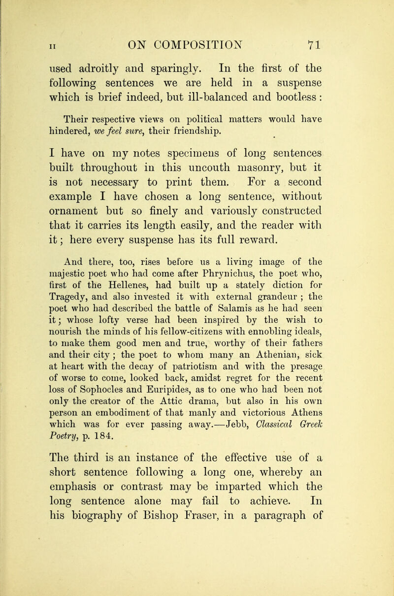 used adroitly and sparingly. In the first of the following sentences we are held in a suspense which is brief indeed, but ill-balanced and bootless : Their respective views on political matters would have hindered, we feel sure, their friendship. I have on my notes specimens of long sentences built throughout in this uncouth masonry, but it is not necessary to print them. For a second example I have chosen a long sentence, without ornament but so finely and variously constructed that it carries its length easily, and the reader with it; here every suspense has its full reward. And there, too, rises before us a living image of the majestic poet who had come after Phrynichus, the poet who, first of the Hellenes, had built up a stately diction for Tragedy, and also invested it with external grandeur ; the poet who had described the battle of Salamis as he had seen it; whose lofty verse had been inspired by the wish to nourish the minds of his fellow-citizens with ennobling ideals, to make them good men and true, worthy of their fathers and their city; the poet to whom many an Athenian, sick at heart with the decay of patriotism and with the presage of worse to come, looked back, amidst regret for the recent loss of Sophocles and Euripides, as to one who had been not only the creator of the Attic drama, but also in his own person an embodiment of that manly and victorious Athens which was for ever passing away.—Jebb, Classical Greek Poetry, p. 184. The third is an instance of the effective use of a short sentence following a long one, whereby an emphasis or contrast may be imparted which the long sentence alone may fail to achieve. In his biography of Bishop Fraser, in a paragraph of