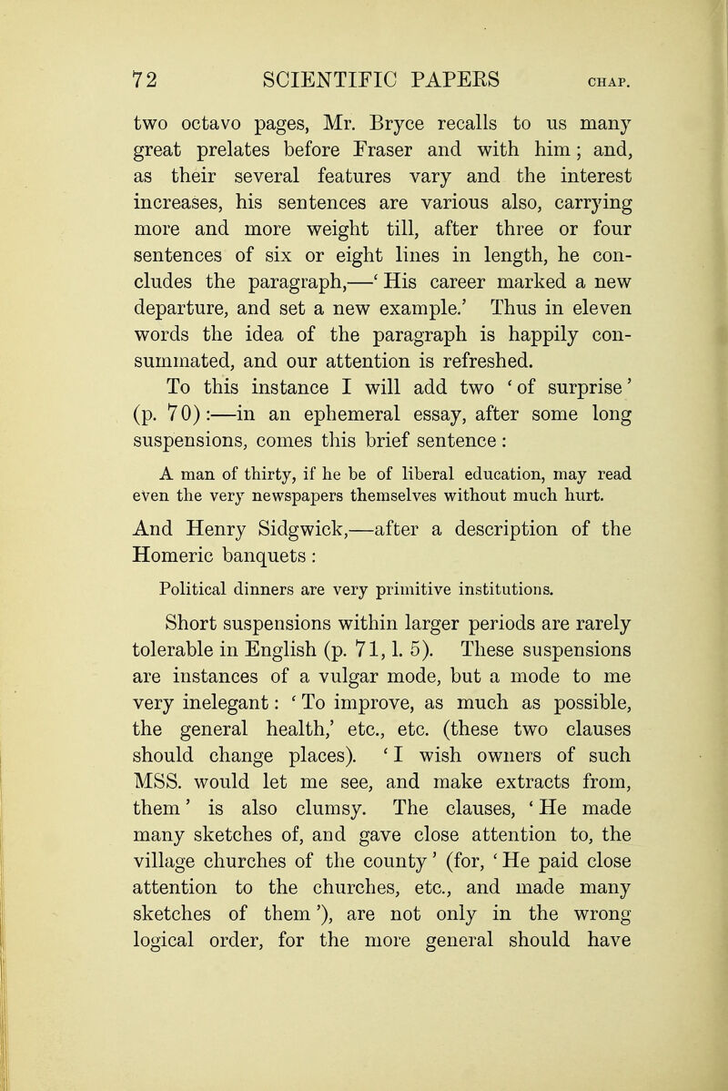 two octavo pages, Mr. Bryce recalls to us many great prelates before Eraser and with him; and, as their several features vary and the interest increases, his sentences are various also, carrying more and more weight till, after three or four sentences of six or eight lines in length, he con- cludes the paragraph,—' His career marked a new departure, and set a new example.' Thus in eleven words the idea of the paragraph is happily con- summated, and our attention is refreshed. To this instance I will add two 'of surprise' (p. 70):—in an ephemeral essay, after some long suspensions, comes this brief sentence : A man of thirty, if he be of liberal education, may read even the very newspapers themselves without much hurt. And Henry Sidgwick,—after a description of the Homeric banquets: Political dinners are very primitive institutions. Short suspensions within larger periods are rarely tolerable in English (p. 71, L 5). These suspensions are instances of a vulgar mode, but a mode to me very inelegant: ' To improve, as much as possible, the general health,' etc., etc. (these two clauses should change places). ' I wish owners of such MSS. would let me see, and make extracts from, them' is also clumsy. The clauses, ' He made many sketches of, and gave close attention to, the village churches of the county' (for, ' He paid close attention to the churches, etc., and made many sketches of them'), are not only in the wrong logical order, for the more general should have