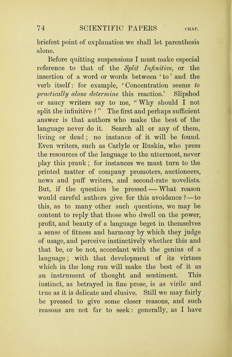 briefest point of explanation we shall let parenthesis alone. Before quitting suspensions I must make especial reference to that of the Split Infinitive, or the insertion of a word or words between ' to' and the verb itself: for example, ' Concentration seems to practically alone determine this reaction.' Slipshod or saucy writers say to me,  Why should I not split the infinitive ?  The first and perhaps sufficient answer is that authors who make the best of the language never do it. Search all or any of them, living or dead ; no instance of it will be found. Even writers, such as Carlyle or Ruskin, who press the resources of the language to the uttermost, never play this prank; for instances we must turn to the printed matter of company promoters, auctioneers, news and puff writers, and second-rate novelists. But, if the question be pressed — What reason would careful authors give for this avoidance ?—to this, as to many other such questions, we may be content to reply that those who dwell on the power, profit, and beauty of a language beget in themselves a sense of fitness and harmony by which they judge of usage, and perceive instinctively whether this and that be, or be not, accordant with the genius of a language; with that development of its virtues which in the long run will make the best of it as an instrument of thought and sentiment. This instinct, as betrayed in fine prose, is as virile and true as it is delicate and elusive. Still we may fairly be pressed to give some closer reasons, and such reasons are not far to seek: generally, as I have