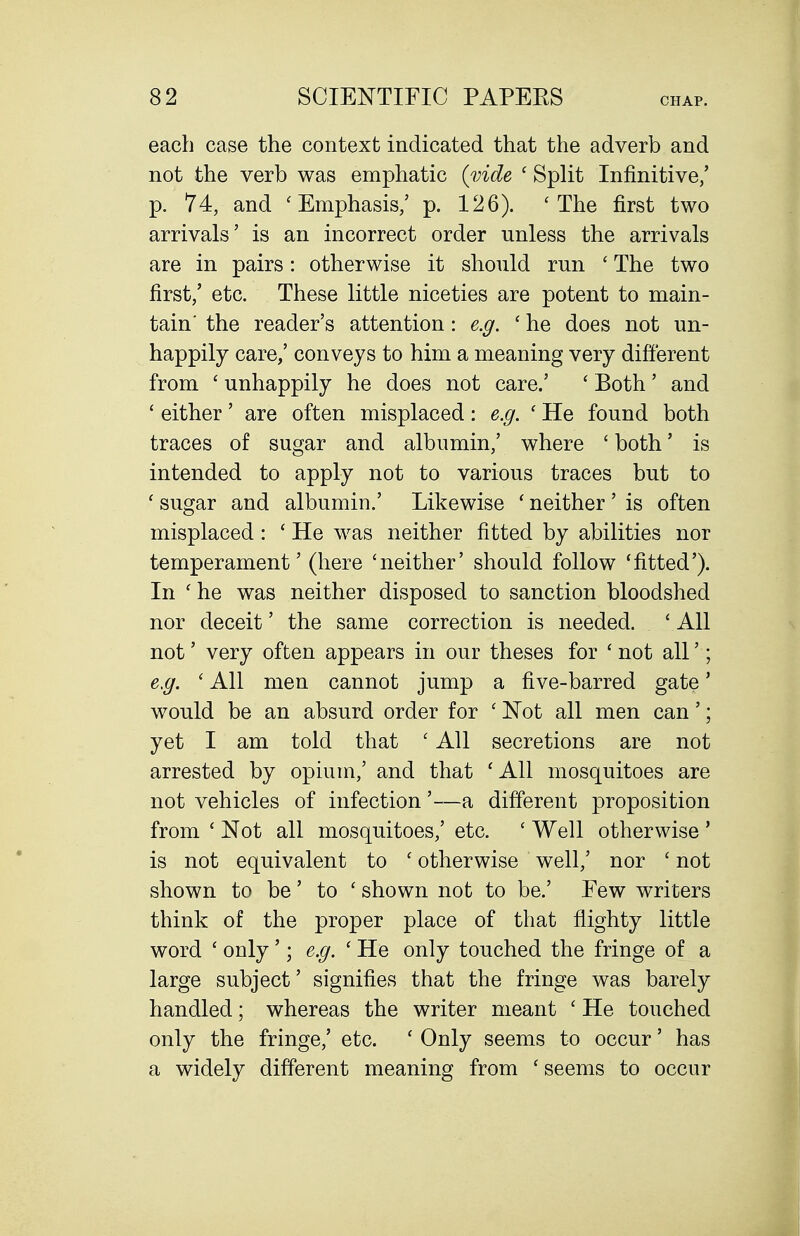 each case the context indicated that the adverb and not the verb was emphatic {vide ' Split Infinitive/ p. 74, and 'Emphasis/ p. 126). 'The first two arrivals' is an incorrect order unless the arrivals are in pairs: otherwise it should run ' The two first/ etc. These little niceties are potent to main- tain' the reader's attention: e.g. ' he does not un- happily care/ conveys to him a meaning very different from ' unhappily he does not care.' ' Both' and ' either' are often misplaced: e.g. ' He found both traces of sugar and albumin/ where ' both' is intended to apply not to various traces but to ' sugar and albumin.' Likewise ' neither ' is often misplaced: ' He was neither fitted by abilities nor temperament' (here 'neither' should follow 'fitted'). In ' he was neither disposed to sanction bloodshed nor deceit' the same correction is needed. ' All not' very often appears in our theses for ' not all'; e.g. ' All men cannot jump a five-barred gate' would be an absurd order for ' Not all men can'; yet I am told that ' All secretions are not arrested by opium/ and that 'All mosquitoes are not vehicles of infection'—a different proposition from ' Not all mosquitoes/ etc. ' Well otherwise ' is not equivalent to ' otherwise well/ nor ' not shown to be' to ' shown not to be.' Few writers think of the proper place of that flighty little word ' only '; e.g. ' He only touched the fringe of a large subject' signifies that the fringe was barely handled; whereas the writer meant ' He touched only the fringe/ etc. ' Only seems to occur' has a widely different meaning from ' seems to occur