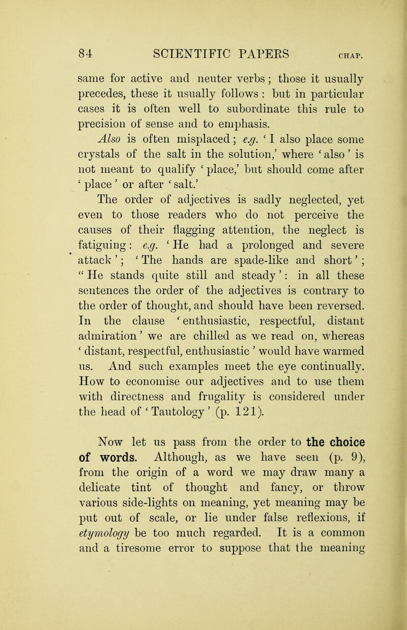 CHAP. same for active and neuter verbs; those it usually precedes, these it usually follows : but in particular cases it is often well to subordinate this rule to precision of sense and to emphasis. Also is often misplaced; e.g. ' I also place some crystals of the salt in the solution/ where ' also' is not meant to qualify ' place,' but should come after ' place ' or after ' salt.' The order of adjectives is sadly neglected, yet even to those readers who do not perceive the causes of their flagging attention, the neglect is fatiguing: e.g. ' He had a prolonged and severe attack '; ' The hands are spade-like and short' ;  He stands quite still and steady': in all these sentences the order of the adjectives is contrary to the order of thought, and should have been reversed. In the clause * enthusiastic, respectful, distant admiration' we are chilled as we read on, whereas ' distant, respectful, enthusiastic ' would have warmed us. And such examples meet the eye continually. How to economise our adjectives and to use them with directness and frugality is considered under the head of ' Tautology ' (p. 121). Now let us pass from the order to the choice of words. Although, as we have seen (p. 9), from the origin of a word we may draw many a delicate tint of thought and fancy, or throw various side-lights on meaning, yet meaning may be put out of scale, or lie under false reflexions, if etymology be too much regarded. It is a common and a tiresome error to suppose that the meaning