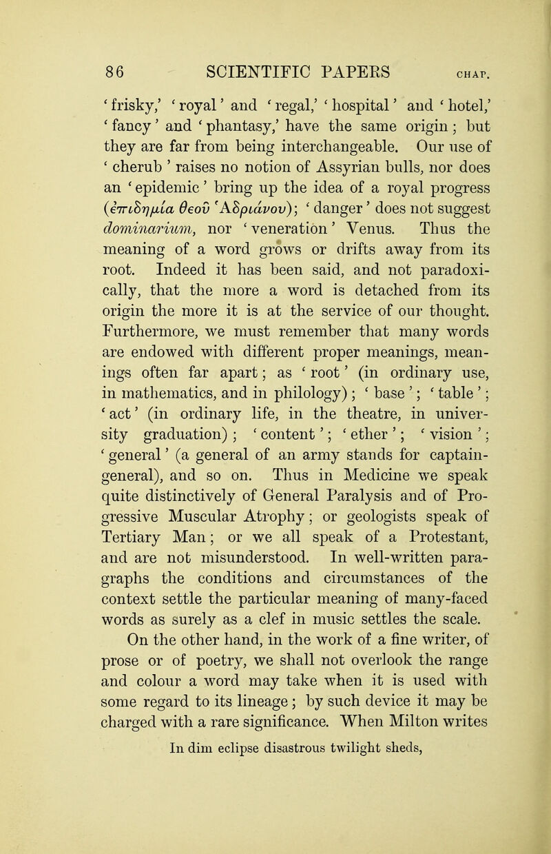 ' frisky/ ' royal' and ' regal,' ' hospital' and ' hotel/ ' fancy' and ' phantasy/ have the same origin ; but they are far from being interchangeable. Our use of ' cherub ' raises no notion of Assyrian bulls, nor does an ' epidemic' bring up the idea of a royal progress (iTriSrj/uLLa Oeov 'ASpidvov); ' danger' does not suggest dominarium, nor ' veneration' Venus. Thus the meaning of a word grows or drifts away from its root. Indeed it has been said, and not paradoxi- cally, that the more a word is detached from its origin the more it is at the service of our thought. Furthermore, we must remember that many words are endowed with different proper meanings, mean- ings often far apart; as ' root' (in ordinary use, in mathematics, and in philology) ; ' base '; ' table '; 'act' (in ordinary life, in the theatre, in univer- sity graduation) ; ' content'; ' ether '; ' vision '; ' general' (a general of an army stands for captain- general), and so on. Thus in Medicine we speak quite distinctively of General Paralysis and of Pro- gressive Muscular Atrophy; or geologists speak of Tertiary Man; or we all speak of a Protestant, and are not misunderstood. In well-written para- graphs the conditions and circumstances of the context settle the particular meaning of many-faced words as surely as a clef in music settles the scale. On the other hand, in the work of a fine writer, of prose or of poetry, we shall not overlook the range and colour a word may take when it is used with some regard to its lineage; by such device it may be charged with a rare significance. When Milton writes In dim eclipse disastrous twilight sheds,