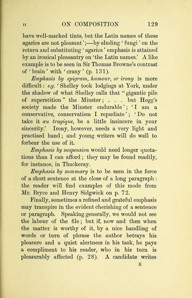 have well-marked tints, but the Latin names of these agarics are not pleasant';—by eluding ' fungi' on the return and substituting ' agarics ' emphasis is attained by an ironical pleasantry on 'the Latin names.' A like example is to be seen in Sir Thomas Browne's contrast of ' brain' with ' crany ' (p. 131). Emphasis hy epigram, humour, or irony is more difficult: e.g. ' Shelley took lodgings at York, under the shadow of what Shelley calls that  gigantic pile of superstition the Minster; . . . but Hogg's society made the Minster endurable'; 'I am a conservative, conservatism I repudiate'; ' Do not take it au tragique, be a little insincere in your sincerity.' Irony, however, needs a very light and practised hand; and young writers will do well to forbear the use of it. Emphasis hy suspension would need longer quota- tions than I can afford; they may be found readily, for instance, in Thackeray. Emphasis hy summary is to be seen in the force of a short sentence at the close of a long paragraph : the reader will find examples of this mode from Mr. Bryce and Henry Sidgwick on p. 72. Finally, sometimes a refined and grateful emphasis may transpire in the evident cherishing of a sentence or paragraph. Speaking generally, we would not see the labour of the file; but if, now and then when the matter is worthy of it, by a nice handling of words or turn of phrase the author betrays his pleasure and a quiet alertness in his task, he pays a compliment to his reader, who in his turn is pleasurably affected (p. 28). A candidate writes K