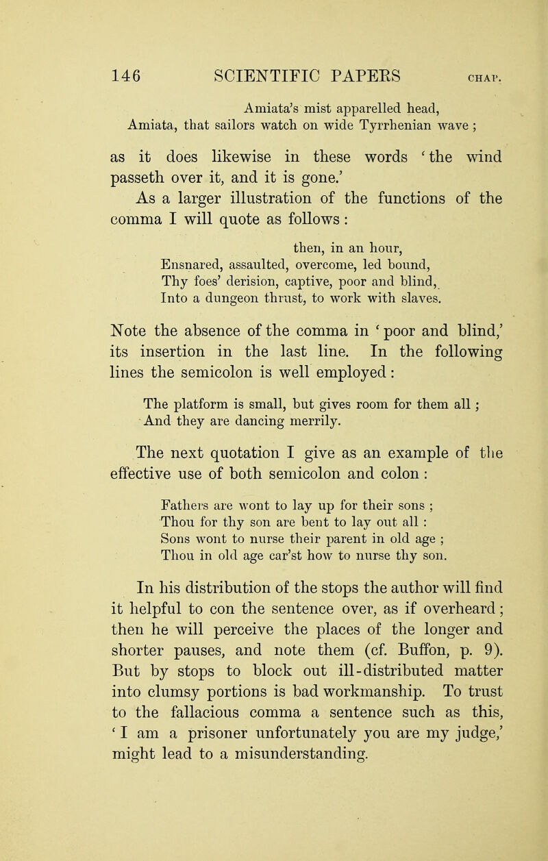 Amiata's mist apparelled head, Amiata, that sailors watch on wide Tyrrhenian wave ; as it does likewise in these words ' the wind passeth over it, and it is gone.' As a larger illustration of the functions of the comma I will quote as follows: then, in an hour. Ensnared, assaulted, overcome, led hound. Thy foes' derision, captive, poor and blind. Into a dungeon thrust, to work with slaves. Note the absence of the comma in ' poor and blind,' its insertion in the last line. In the following lines the semicolon is well employed: The platform is small, but gives room for them all; And they are dancing merrily. The next quotation I give as an example of the effective use of both semicolon and colon: Fathers are wont to lay up for their sons ; Thou for thy son are bent to lay out all : Sons wont to nurse their parent in old age ; Thou in old age car'st how to nurse thy son. In his distribution of the stops the author will find it helpful to con the sentence over, as if overheard; then he will perceive the places of the longer and shorter pauses, and note them (cf. Buffon, p. 9). But by stops to block out ill-distributed matter into clumsy portions is bad workmanship. To trust to the fallacious comma a sentence such as this, ' I am a prisoner unfortunately you are my judge,' might lead to a misunderstanding.