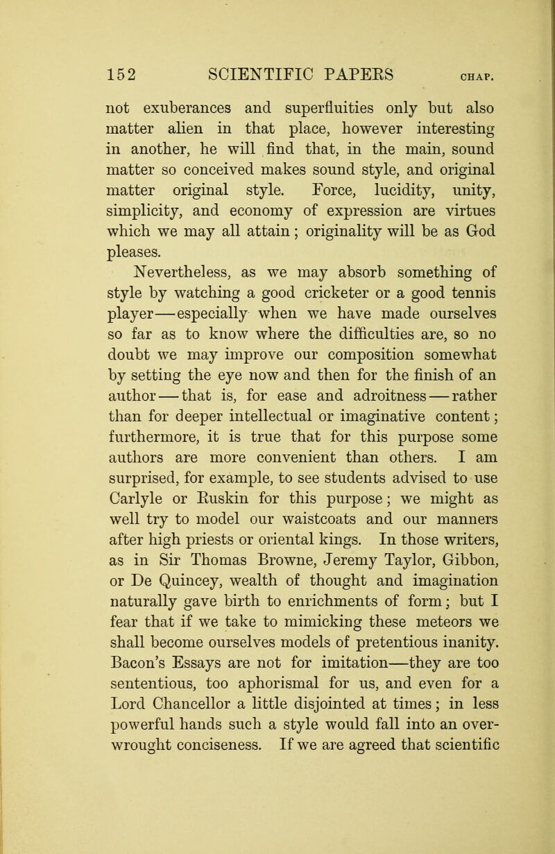 not exuberances and superfluities only but also matter alien in that place, however interesting in another, he will find that, in the main, sound matter so conceived makes sound style, and original matter original style. Force, lucidity, unity, simplicity, and economy of expression are virtues which we may all attain; originality will be as God pleases. Nevertheless, as we may absorb something of style by watching a good cricketer or a good tennis player—especially when we have made ourselves so far as to know where the difficulties are, so no doubt we may improve our composition somewhat by setting the eye now and then for the finish of an author — that is, for ease and adroitness — rather than for deeper intellectual or imaginative content; furthermore, it is true that for this purpose some authors are more convenient than others. I am surprised, for example, to see students advised to use Carlyle or Euskin for this purpose; we might as well try to model our waistcoats and our manners after high priests or oriental kings. In those writers, as in Sir Thomas Browne, Jeremy Taylor, Gibbon, or De Quincey, wealth of thought and imagination naturally gave birth to enrichments of form; but I fear that if we take to mimicking these meteors we shall become ourselves models of pretentious inanity. Bacon's Essays are not for imitation—they are too sententious, too aphorismal for us, and even for a Lord Chancellor a little disjointed at times; in less powerful hands such a style would fall into an over- wrought conciseness. If we are agreed that scientific
