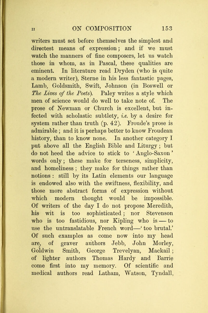 writers must set before themselves the simplest and directest means of expression; and if we must watch the manners of fine composers, let us watch those in whom, as in Pascal, these qualities are eminent. In literature read Dryden (who is quite a modern writer), Sterne in his less fantastic pages, Lamb, Goldsmith, Swift, Johnson (in Boswell or The Lives of the Poets). Paley writes a style which men of science would do well to take note of. The prose of Newman or Church is excellent, but in- fected with scholastic subtlety, i.e. by a desire for system rather than truth (p. 42). Fronde's prose is admirable ; and it is perhaps better to know Proudean history, than to know none. In another category I put above all the English Bible and Liturgy ; but do not heed the advice to stick to ' Anglo-Saxon' words only; these make for terseness, simplicity, and homeliness ; they make for things rather than notions : still by its Latin elements our language is endowed also with the swiftness, flexibility, and those more abstract forms of expression without which modern thought would be impossible. Of writers of the day I do not propose Meredith, his wit is too sophisticated; nor Stevenson who is too fastidious, nor Kipling who is — to use the untranslatable French word—' too brutal.' Of such examples as come now into my head are, of graver authors Jebb, John Morley, Gold win Smith, George Trevelyan, Mackail ; of lighter authors Thomas Hardy and Barrie come first into my memory. Of scientific and medical authors read Latham, Watson, Tyndall,