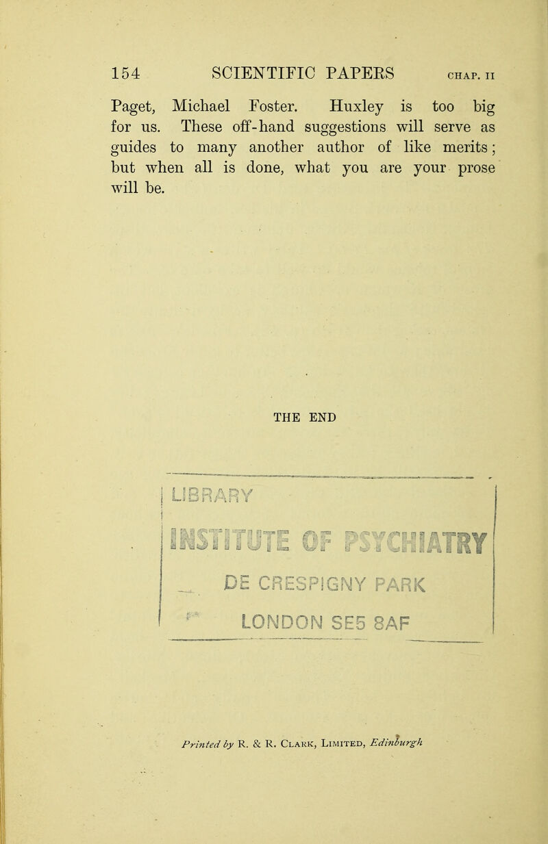 Paget, Michael Foster. Huxley is too big for us. These off-hand suggestions will serve as guides to many another author of like merits; but when all is done, what you are your prose will be. THE END j UBRARY i IHSTITUTE OF PSYCHIATRY _ DE CRESPIGNY PARK - LONDON SE5 8AF Printed by R. & R. Clark, Limited, Edinburgh