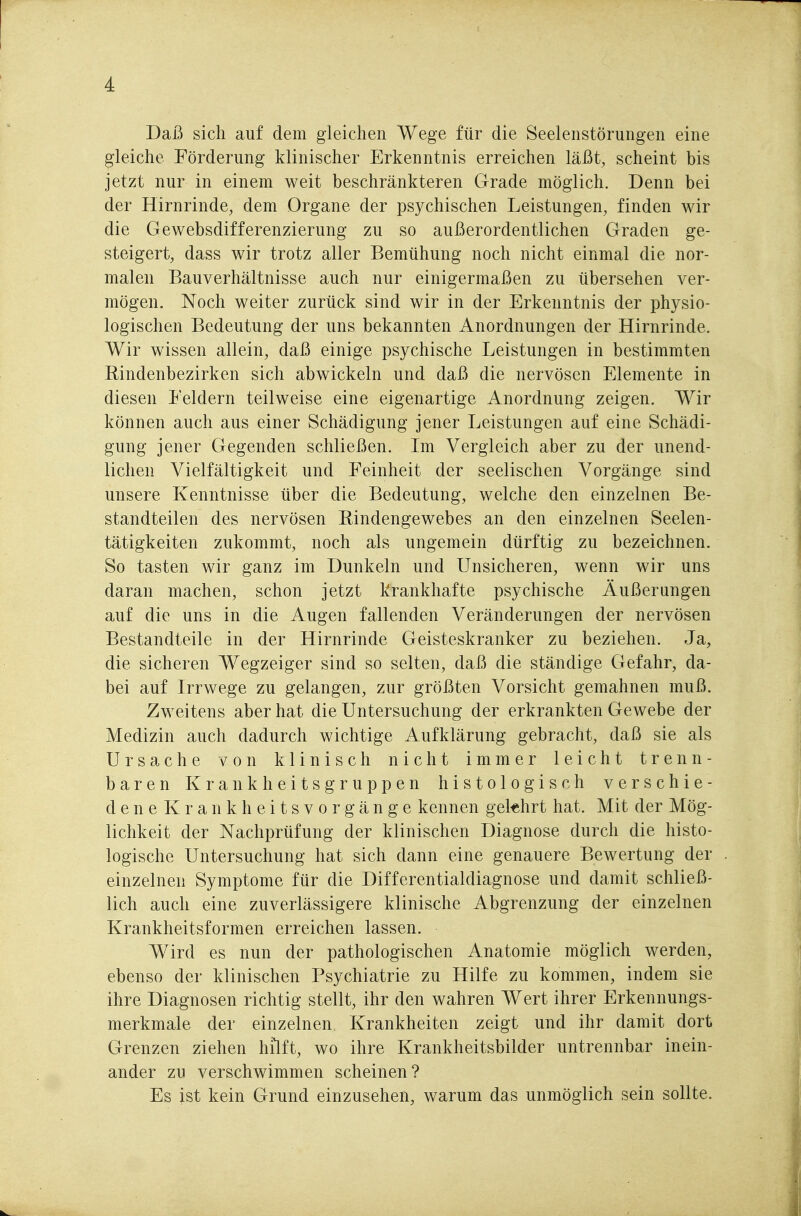 Daß sich auf dem gleichen Wege für die Seelenstörungen eine gleiche Förderung klinischer Erkenntnis erreichen läßt, scheint bis jetzt nur in einem weit beschränkteren Grade möglich. Denn bei der Hirnrinde, dem Organe der psychischen Leistungen, finden wir die Gewebsdifferenzierung zu so außerordentlichen Graden ge- steigert, dass wir trotz aller Bemühung noch nicht einmal die nor- malen Bauverhältnisse auch nur einigermaßen zu übersehen ver- mögen. Noch weiter zurück sind wir in der Erkenntnis der physio- logischen Bedeutung der uns bekannten Anordnungen der Hirnrinde. Wir wissen allein, daß einige psychische Leistungen in bestimmten Rindenbezirken sich abwickeln und daß die nervösen Elemente in diesen Feldern teilweise eine eigenartige Anordnung zeigen. Wir können auch aus einer Schädigung jener Leistungen auf eine Schädi- gung jener Gegenden schließen. Im Vergleich aber zu der unend- lichen Vielfältigkeit und Feinheit der seelischen Vorgänge sind unsere Kenntnisse über die Bedeutung, welche den einzelnen Be- standteilen des nervösen Eindengewebes an den einzelnen Seelen- tätigkeiten zukommt, noch als ungemein dürftig zu bezeichnen. So tasten wir ganz im Dunkeln und Unsicheren, wenn wir uns daran machen, schon jetzt krankhafte psychische Äußerungen auf die uns in die Augen fallenden Veränderungen der nervösen Bestandteile in der Hirnrinde Geisteskranker zu beziehen. Ja, die sicheren Wegzeiger sind so selten, daß die ständige Gefahr, da- bei auf Irrwege zu gelangen, zur größten Vorsicht gemahnen muß. Zweitens aber hat die Untersuchung der erkrankten Gewebe der Medizin auch dadurch wichtige Aufklärung gebracht, daß sie als Ursache von klinisch nicht immer leicht trenn- baren Krankheitsgruppen histologisch verschie- deneKrankheitsvorgänge kennen gekhrt hat. Mit der Mög- lichkeit der Nachprüfung der klinischen Diagnose durch die histo- logische Untersuchung hat sich dann eine genauere Bewertung der einzelnen Symptome für die Differentialdiagnose und damit schließ- lich auch eine zuverlässigere klinische Abgrenzung der einzelnen Krankheitsformen erreichen lassen. Wird es nun der pathologischen Anatomie möglich werden, ebenso der klinischen Psychiatrie zu Hilfe zu kommen, indem sie ihre Diagnosen richtig stellt, ihr den wahren Wert ihrer Erkennungs- merkmale der einzelnen Krankheiten zeigt und ihr damit dort Grenzen ziehen hilft, wo ihre Krankheitsbilder untrennbar inein- ander zu verschwimmen scheinen? Es ist kein Grund einzusehen, warum das unmöglich sein sollte.