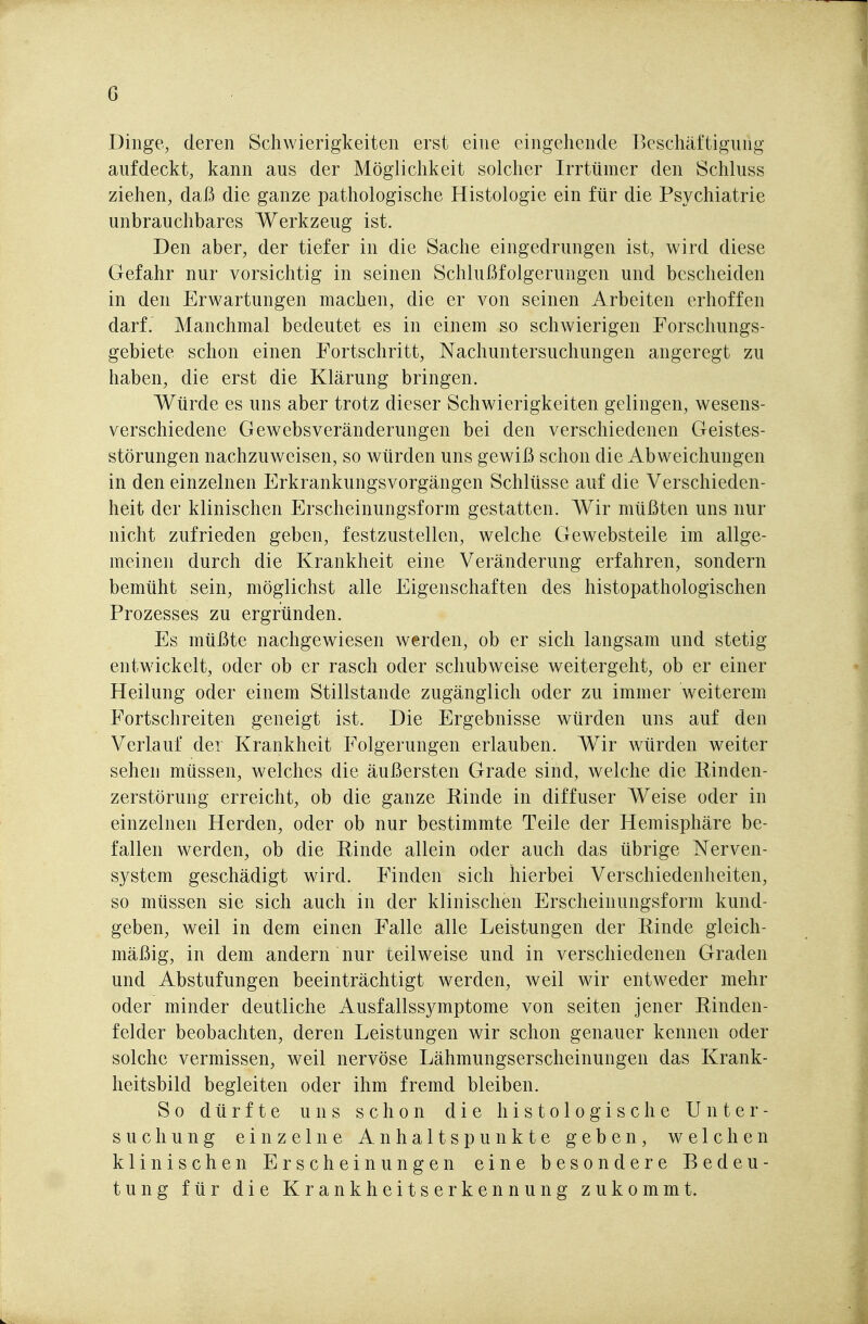 Dinge, deren Schwierigkeiten erst eine eingehende Beschäftigung aufdeckt, kann aus der Möglichkeit solcher Irrtümer den Schluss ziehen, daß die ganze pathologische Histologie ein für die Psychiatrie unbrauchbares Werkzeug ist. Den aber, der tiefer in die Sache eingedrungen ist, wird diese Gefahr nur vorsichtig in seinen Schlußfolgerungen und bescheiden in den Erwartungen machen, die er von seinen Arbeiten erhoffen darf. Manchmal bedeutet es in einem so schwierigen Forschungs- gebiete schon einen Fortschritt, Nachuntersuchungen angeregt zu haben, die erst die Klärung bringen. Würde es uns aber trotz dieser Schwierigkeiten gelingen, wesens- verschiedene Gewebsveränderungen bei den verschiedenen Geistes- störungen nachzuweisen, so würden uns gewiß schon die Abweichungen in den einzelnen Erkrankungsvorgängen Schlüsse auf die Verschieden- heit der klinischen Erscheinungsform gestatten. Wir müßten uns nur nicht zufrieden geben, festzustellen, welche Gewebsteile im allge- meinen durch die Krankheit eine Veränderung erfahren, sondern bemüht sein, möglichst alle Eigenschaften des histopathologischen Prozesses zu ergründen. Es müßte nachgewiesen werden, ob er sich langsam und stetig entwickelt, oder ob er rasch oder schubweise weitergeht, ob er einer Heilung oder einem Stillstande zugänglich oder zu immer weiterem Fortschreiten geneigt ist. Die Ergebnisse würden uns auf den Verlauf der Krankheit Folgerungen erlauben. Wir würden weiter sehen müssen, welches die äußersten Grade sind, welche die E^inden- zerstörung erreicht, ob die ganze Rinde in diffuser Weise oder in einzelnen Herden, oder ob nur bestimmte Teile der Hemisphäre be- fallen werden, ob die Einde allein oder auch das übrige Nerven- system geschädigt wird. Finden sich hierbei Verschiedenheiten, so müssen sie sich auch in der klinischen Erscheinungsform kund- geben, weil in dem einen Falle alle Leistungen der Rinde gleich- mäßig, in dem andern nur teilweise und in verschiedenen Graden und Abstufungen beeinträchtigt werden, weil wir entweder mehr oder minder deutliche Ausfallssymptome von selten jener Rinden- felder beobachten, deren Leistungen wir schon genauer kennen oder solche vermissen, weil nervöse Lähmungserscheinungen das Krank- heitsbild begleiten oder ihm fremd bleiben. So dürfte uns schon die histologische Unter- suchung einzelne Anhaltspunkte geben, welchen klinischen Erscheinungen eine besondere Bedeu- tung für die Krankheitserkennung zukommt.