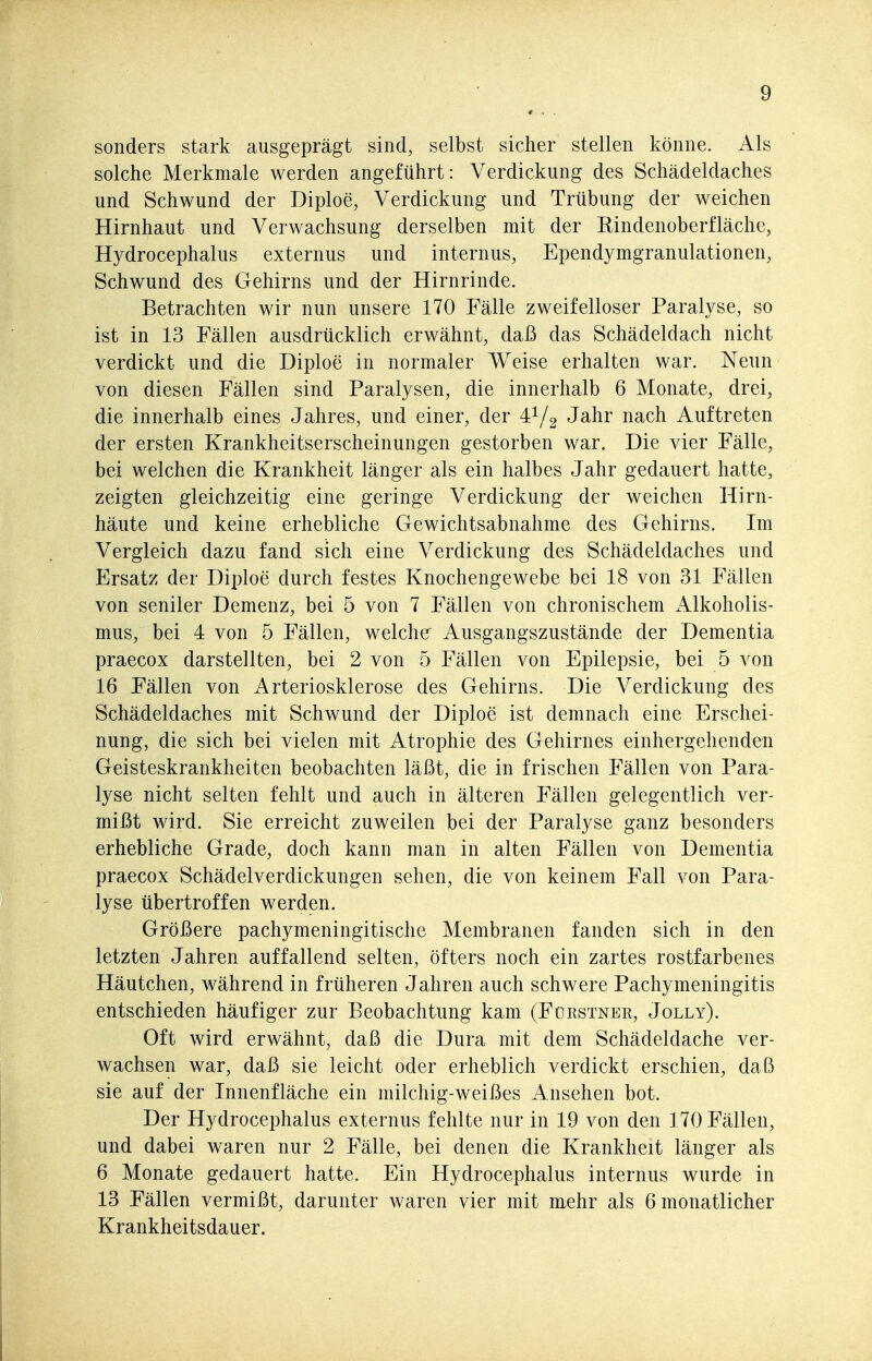 sonders stark ausgeprägt sind, selbst sicher stellen könne. Als solche Merkmale werden angeführt: Verdickung des Schädeldaches und Schwund der Diploe, Verdickung und Trübung der weichen Hirnhaut und Verwachsung derselben mit der Rindenoberfläche, Hydrocephalus externus und internus, Ependymgranulationen, Schwund des Gehirns und der Hirnrinde. Betrachten wir nun unsere 170 Fälle zweifelloser Paralyse, so ist in 13 Fällen ausdrücklich erwähnt, daß das Schädeldach nicht verdickt und die Diploe in normaler Weise erhalten war. Neun von diesen Fällen sind Paralysen, die innerhalb 6 Monate, drei, die innerhalb eines Jahres, und einer, der 4^/2 Jahr nach Auftreten der ersten Krankheitserscheinungen gestorben war. Die vier Fälle, bei welchen die Krankheit länger als ein halbes Jahr gedauert hatte, zeigten gleichzeitig eine geringe Verdickung der weichen Hirn- häute und keine erhebliche Gewichtsabnahme des Gehirns. Im Vergleich dazu fand sich eine Verdickung des Schädeldaches und Ersatz der Diploe durch festes Knochengewebe bei 18 von 31 Fällen von seniler Demenz, bei 5 von 7 Fällen von chronischem Alkoholis- mus, bei 4 von 5 Fällen, welcher Ausgangszustände der Dementia praecox darstellten, bei 2 von 5 Fällen von Epilepsie, bei 5 von 16 Fällen von Arteriosklerose des Gehirns. Die Verdickung des Schädeldaches mit Schwund der Diploe ist demnach eine Erschei- nung, die sich bei vielen mit Atrophie des Gehirnes einhergehenden Geisteskrankheiten beobachten läßt, die in frischen Fällen von Para- lyse nicht selten fehlt und auch in älteren Fällen gelegentlich ver- mißt wird. Sie erreicht zuweilen bei der Paralyse ganz besonders erhebliche Grade, doch kann man in alten Fällen von Dementia praecox Schädelverdickungen sehen, die von keinem Fall von Para- lyse übertroffen werden. Größere pachymeningitische Membranen fanden sich in den letzten Jahren auffallend selten, öfters noch ein zartes rostfarbenes Häutchen, während in früheren Jahren auch schwere Pachymeningitis entschieden häufiger zur Beobachtung kam (Füestnek, Jolly). Oft wird erwähnt, daß die Dura mit dem Schädeldache ver- wachsen war, daß sie leicht oder erheblich verdickt erschien, daß sie auf der Innenfläche ein milchig-weißes Ansehen bot. Der Hydrocephalus externus fehlte nur in 19 von den 170 Fällen, und dabei waren nur 2 Fälle, bei denen die Krankheit länger als 6 Monate gedauert hatte. Ein Hydrocephalus internus wurde in 13 Fällen vermißt, darunter waren vier mit mehr als 6 monatlicher Krankheitsdauer.