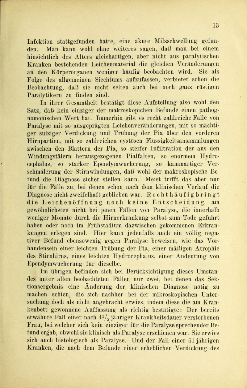Infektion stattgefunden hatte, eine akute Milzschwellung gefun- den. Man kann wohl ohne weiteres sagen, daß man bei einem hinsichtlich des Alters gleichartigen, aber nicht aus paralytischen Kranken bestehenden Leichenmaterial die gleichen Veränderungen an den Körperorganen weniger häufig beobachten wird. Sie als Folge des allgemeinen Siechtums aufzufassen, verbietet schon die Beobachtung, daß sie nicht selten auch bei noch ganz rüstigen Paralytikern zu finden sind. In ihrer Gesamtheit bestätigt diese Aufstellung also wohl den Satz, daß kein einziger der makroskopichen Befunde einen pathog- nomonischen Wert hat. Immerhin gibt es recht zahlreiche Fälle von Paralyse mit so ausgeprägten Leichenveränderungen, mit so mächti- ger sulziger Verdickung und Trübung der Pia über den vorderen Hirnpartien, mit so zahlreichen cystösen Flüssigkeitsansammlungen zwischen den Blättern der Pia, so steifer Infiltration der aus den Windungstälern herausgezogenen Pialfalten, so enormem Hydro- cephalus, so starker Ependymwucherung, so kammartiger Ver- schmälerung der Stirnwindungen, daß wohl der makroskopische Be- fund die Diagnose sicher stellen kann. Meist trifft das aber nur für die Fälle zu, bei denen schon nach dem klinischen Verlauf die Diagnose nicht zweifelhaft geblieben war. Rechthäufigbringt die Leichenöffnung noch keine Entscheidung, am gewöhnlichsten nicht bei jenen Fällen von Paralyse, die innerhalb weniger Monate durch die Hirnerkrankung selbst zum Tode geführt haben oder noch im Frühstadium dazwischen gekommenen Erkran- kungen erlegen sind. Hier kann jedenfalls auch ein völlig nega- tiver Befund ebensowenig gegen Paralyse beweisen, wie das Vor- handensein einer leichten Trübung der Pia, einer mäßigen Atrophie des Stirnhirns, eines leichten Hydrocephalus, einer Andeutung von Ependymwucherung für dieselbe. Im übrigen befinden sich bei Berücksichtigung dieses Umstan- des unter allen beobachteten Fällen nur zwei, bei denen das Sek- tionsergebnis eine Änderung der klinischen Diagnose nötig zu machen schien, die sich nachher bei der mikroskopischen Unter- suchung doch als nicht angebracht erwies, indem diese die am Kran- kenbett gewonnene Auffassung als richtig bestätigte: Der bereits erwähnte Fall einer nach 41/2 jähriger Krankheitsdauer verstorbenen Frau, bei welcher sich kein einziger für die Paralyse sprechender Be- fund ergab, obwohl sie klinisch als Paralyse erschienen war. Sie erwies sich auch histologisch als Paralyse. Und der Fall einer 61 jährigen Kranken, die nach dem Befunde einer erheblichen Verdickung des