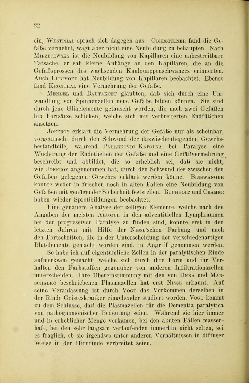 ein, Westphal sprach sich dagegen aus. Obersteiner fand die Ge- fäße vermehrt, wagt aber nicht eine Neubildung zu behaupten. Nach MiRZEjEWSKY ist die Neubildung von Kapillaren eine unbestreitbare Tatsache, er sah kleine Anhänge an den Kapillaren, die an die Gefäßsprossen des wachsenden Kaulquappenschwanzes erinnerten. Auch LuBiMOFE hat Neubildung von Kapillaren beobachtet. Ebenso fand Kronthal eine Vermehrung der Gefäße. Mendel und Bautakoff glaubten, daß sich durch eine Um- wandlung von Spinnenzellen neue Gefäße bilden können. Sie sind durch jene Gliaelemente getäuscht worden, die nach zwei Gefäßen hin Fortsätze schicken, welche sich mit verbreiterten Endfüßchen ansetzen. JoFFEOY erklärt die Vermehrung der Gefäße nur als scheinbar, vorgetäuscht durch den Schwund der dazwischenliegenden Gewebs- bestandteile, während Paulekovic -Kapolna bei Paralyse eine Wucherung der Endothelien der Gefäße und eine Gefäßvermehrung ^ beschreibt und abbildet, die so erheblich sei, daß sie nicht, wie JoFFROY angenommen hat, durch den Schwund des zwischen den Gefäßen gelegenen Gewebes erklärt werden könne. Binswanger konnte weder in frischen noch in alten Fällen eine Neubildung von Gefäßen mit genügender Sicherheit feststellen. Buchholz und Gramer haben wieder Sproßbildungen beobachtet. Eine genauere Analyse der zelligen Elemente, welche nach den Angaben der meisten Autoren in den adventitiellen .Lymphräumen bei der progressiven Paralyse zu finden sind, konnte erst in den letzten Jahren mit Hilfe der NissL'schen Färbung und nach den Fortschritten, die in der Unterscheidung der verschiedenartigen Blutelemente gemacht worden sind, in Angriff genommen werden. So habe ich auf eigentümliche Zellen in der paralytischen Rinde aufmerksam gemacht, welche sich durch ihre Form und ihr Ver- halten den Farbstoffen gegenüber von anderen Infiltrationszellen unterscheiden. Ihre Übereinstimmung mit den von Unna und Mar- soHALKö beschriebenen Plasmazellen hat erst Nissl erkannt. Auf seine Veranlassung ist durch Vogt das Vorkommen derselben in der Rinde Geisteskranker eingehender studiert worden. Vogt kommt zu dem. Schlüsse, daß die Plasmazellen für die Dementia paralytica von pathognomonischer Bedeutung seien. Während sie hier immer und in erheblicher Menge vorkämen, bei den akuten Fällen massen- haft, bei den sehr langsam verlaufenden immerhin nicht selten, sei es fraglich, ob sie irgendwo unter anderen Verhältnissen in diffuser Weise in der Hirnrinde verbreitet seien.