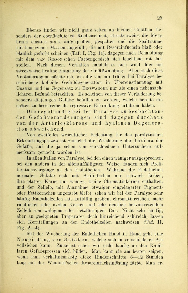 Ebenso finden wir nicht ganz selten an Icleinen Gefäßen, be- sonders der oberflächlichen Rindenschicht, streckenweise die Mem- brana elastica stark aufgequollen, gespalten und die Spalträume mit homogenen Massen angefüllt, die mit Resorcinfuchsin blaß oder bläulich gefärbt scheinen (Taf. I, Fig. 11), dagegen nach Behandlung mit dem van GiEsoN'schen Farbengemisch sich leuchtend rot dar- stellen. Nach diesem Verhalten handelt es sich wohl hier um streckweise hyaline Entartung der Gefäßwandung. Aber auch diese Veränderungen möchte ich, v/ie die von mir früher bei Paralyse be- schriebene kolloide Gefäßdegeneration in Übereinstimmung mit Ckamer und im Gegensatz zu Binswanger nur als einen nebensäch- licheren Befund betrachten. Es scheinen von dieser Veränderung be- sonders diejenigen Gefäße befallen zu werden, welche bereits die später zu beschreibende regressive Erkrankung erfahren haben. Die regelmäßig bei der Paralyse zu beobachten- den Gefäßveränderungen sind dagegen durchaus von der Arteriosklerose und hyalinen Degenera- tion abweichend. Von zweifellos wesentlicher Bedeutung für den paralytischen Erkrankungsprozeß ist zunächst die Wucherung der Intima der Gefäße, auf die ja schon von verschiedenen Untersuchern auf- merksam gemacht worden ist. In allen Fällen von Paralyse, bei den einen weniger ausgesprochen, bei den andern in der allerauffälligsten Weise, fanden sich Proli- ferationsvorgänge an den Endothelien. Während die Endothelien normaler Gefäße sich mit Anilinfarben nur schwach färben, ihre platten Kerne nur wenige, kleine Chromatinkörner enthalten, und der Zelleib, mit Ausnahme etwaiger eingelagerter Pigment- oder Fettkörnchen ungefärbt bleibt, sehen wir bei der Paralyse sehr häufig Endothelzellen mit auffällig großen, chromatinreichen, mehr rundlichen oder ovalen Kernen und sehr deutlich hervortretendem Zelleib von wabigem oder netzförmigem Bau. Nicht sehr häufig, aber an geeigneten Präparaten doch hinreichend zahlreich, lassen sich Kernteilungen an den Endothelzellen nachweisen (Taf. II, Fig. 2—4). Mit der Wucherung der Endothelien Hand in Hand geht eine Neubildung von Gefäßen, welche.sich in verschiedener Art vollziehen kann. Zunächst sehen Avir recht häufig an den Kapil- laren Gefäßsprossen sich bilden. Man kann sie am besten zeigen, wenn man verhältnismäßig dicke Rindenschnitte 6—12 Stunden lang mit der WEiGERT'schen Resorcinfuchsinlösung färbt. Man er-