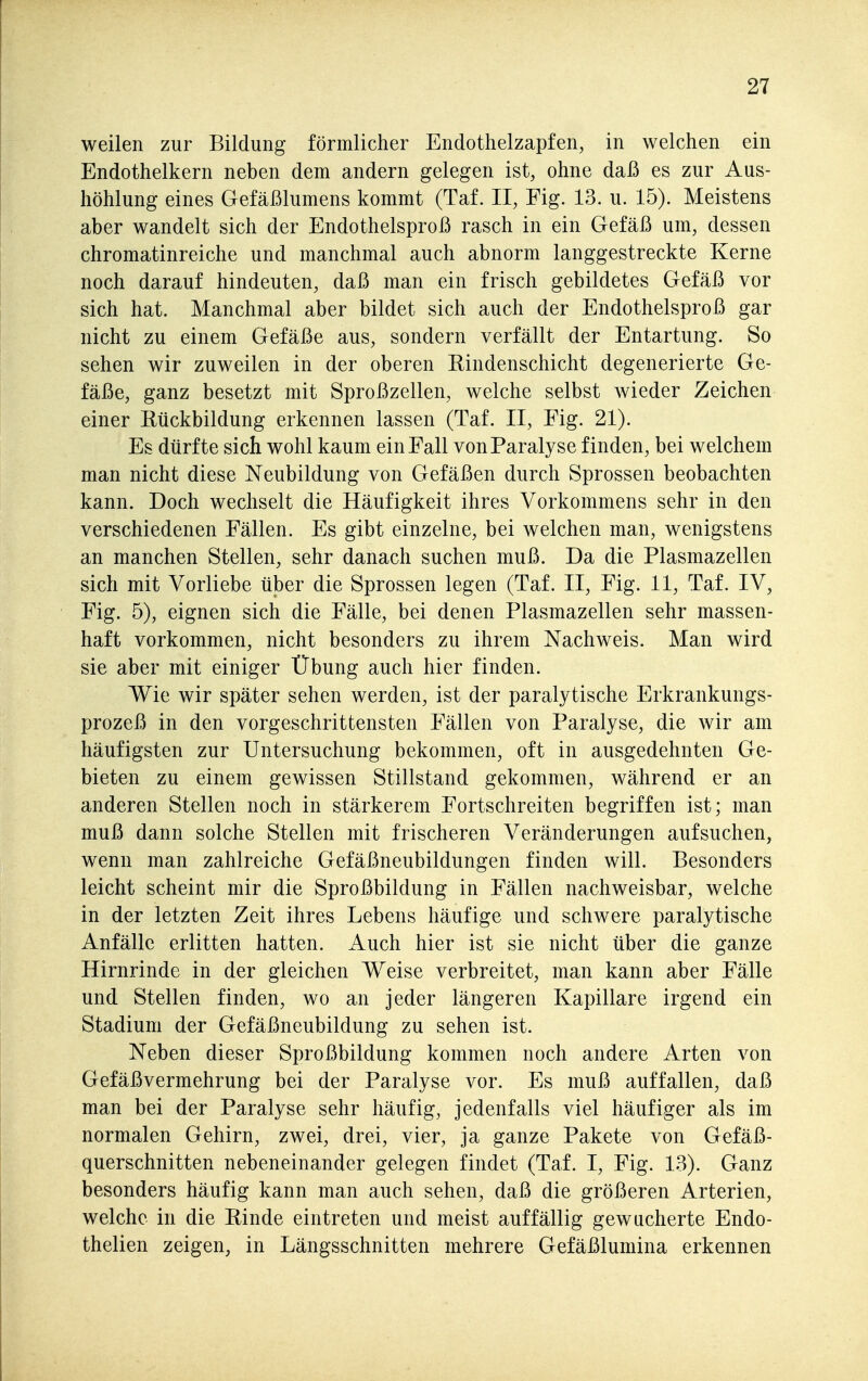 weilen zur Bildung förmlicher Endothelzapfen, in welchen ein Endothelkern neben dem andern gelegen ist, ohne daß es zur Aus- höhlung eines Gefäßlumens kommt (Taf. II, Fig. 13. u. 15). Meistens aber wandelt sich der Endothelsproß rasch in ein Gefäß um, dessen chromatinreiche und manchmal auch abnorm langgestreckte Kerne noch darauf hindeuten, daß man ein frisch gebildetes Gefäß vor sich hat. Manchmal aber bildet sich auch der Endothelsproß gar nicht zu einem Gefäße aus, sondern verfällt der Entartung. So sehen wir zuweilen in der oberen Rindenschicht degenerierte Ge- fäße, ganz besetzt mit Sproßzellen, welche selbst wieder Zeichen einer Rückbildung erkennen lassen (Taf. II, Fig. 21). Es dürfte sich wohl kaum ein Fall von Paralyse finden, bei welchem man nicht diese Neubildung von Gefäßen durch Sprossen beobachten kann. Doch wechselt die Häufigkeit ihres Vorkommens sehr in den verschiedenen Fällen. Es gibt einzelne, bei welchen man, wenigstens an manchen Stellen, sehr danach suchen muß. Da die Plasmazellen sich mit Vorliebe über die Sprossen legen (Taf. II, Fig. 11, Taf. IV, Fig. 5), eignen sich die Fälle, bei denen Plasmazellen sehr massen- haft vorkommen, nicht besonders zu ihrem Nachweis. Man wird sie aber mit einiger Übung auch hier finden. Wie wir später sehen werden, ist der paralytische Erkrankungs- prozeß in den vorgeschrittensten Fällen von Paralyse, die wir am häufigsten zur Untersuchung bekommen, oft in ausgedehnten Ge- bieten zu einem gewissen Stillstand gekommen, während er an anderen Stellen noch in stärkerem Fortschreiten begriffen ist; man muß dann solche Stellen mit frischeren Veränderungen aufsuchen, wenn man zahlreiche Gefäßneubildungen finden will. Besonders leicht scheint mir die Sproßbildung in Fällen nachweisbar, welche in der letzten Zeit ihres Lebens häufige und schwere paralytische Anfälle erlitten hatten. Auch hier ist sie nicht über die ganze Hirnrinde in der gleichen Weise verbreitet, man kann aber Fälle und Stellen finden, wo an jeder längeren Kapillare irgend ein Stadium der Gefäßneubildung zu sehen ist. Neben dieser Sproßbildung kommen noch andere Arten von Gefäßvermehrung bei der Paralyse vor. Es muß auffallen, daß man bei der Paralyse sehr häufig, jedenfalls viel häufiger als im normalen Gehirn, zwei, drei, vier, ja ganze Pakete von Gefäß- querschnitten nebeneinander gelegen findet (Taf. I, Fig. 13). Ganz besonders häufig kann man auch sehen, daß die größeren Arterien, welche in die Rinde eintreten und meist auffällig gewucherte Endo- thelien zeigen, in Längsschnitten mehrere Gefäßlumina erkennen