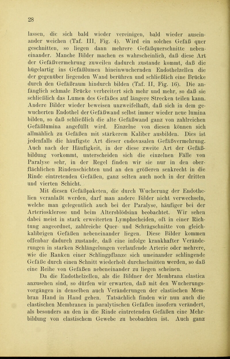 lassen, die sich bald wieder vereinigen, bald wieder ausein- ander weichen (Taf. III, Fig. 4). Wird ein solches Gefäß quer geschnitten, so liegen dann mehrere Gefäßquerschnitte neben- einander. Manche Bilder machen es wahrscheinlich, daß diese Art der Gefäßvermehrung zuweilen dadurch zustande kommt, daß die hügelartig ins Gefäßlumen hineinwuchernden Endothelzellen die der gegenüber liegenden Wand berühren und schließlich eine Brücke durch den Gefäßraum hindurch bilden (Taf. II, Fig. 16). Die an- fänglich schmale Brücke verbreitert sich mehr und mehr, so daß sie schließlich das Lumen des Gefäßes auf längere Strecken teilen kann. Andere Bilder wieder beweisen unzweifelhaft, daß sich in dem ge- wucherten Endothel der Gefäßwand selbst immer wieder neue lumina bilden, so daß schließlich die alte Gefäßwand ganz von zahlreichen Gefäßlumina angefüllt wird. Einzelne von diesen können sich allmählich zu Gefäßen mit stärkerem Kaliber ausbilden. Dies ist jedenfalls die häufigste Art dieser endovasalen Gefäßvermehrung. Auch nach der Häufigkeit, in der diese zweite Art der Gefäß- bildung vorkommt, unterscheiden sich die einzelnen Fälle von Paralyse sehr, in der Regel finden wir sie nur in den ober- flächlichen Rindenschichten und an den größeren senkrecht in die Rinde eintretenden Gefäßen, ganz selten auch noch in der dritten und vierten Schicht. Mit diesen Gefäßpaketen, die durch Wucherung der Endothe- lien veranlaßt w^erden, darf man andere Bilder nicht verwechseln, welche man gelegentlich auch bei der Paralyse, häufiger bei der Arteriosklerose und beim Altersblödsinn beobachtet. Wir sehen dabei meist in stark erweiterten Lymphscheiden, oft in einer Rich- tung angeordnet, zahlreiche Quer- und Schrägschnitte von gleich- kalibrigen Gefäßen nebeneinander liegen. Diese Bilder kommen offenbar dadurch zustande, daß eine infolge krankhafter Verände- rungen in starken Schlängelungen verlaufende Arterie oder mehrere, wie die Ranken einer Schlingpflanze sich umeinander schlingende Gefäße durch einen Schnitt wiederholt durchschnitten werden, so daß eine Reihe von Gefäßen nebeneinander zu liegen scheinen. Da die Endothelzellen, als die Bildner der Membrana elastica anzusehen sind, so dürfen wir erwarten, daß mit den Wucherungs- vorgängen in denselben auch Veränderungen der elastischen Mem- bran Hand in Hand gehen. Tatsächlich finden wir nun auch die elastischen Membranen in paralytischen Gefäßen insofern verändert, als besonders an den in die Rinde eintretenden Gefäßen eine Mehr- bildung von elastischem Gewebe zu beobachten ist. Auch ganz