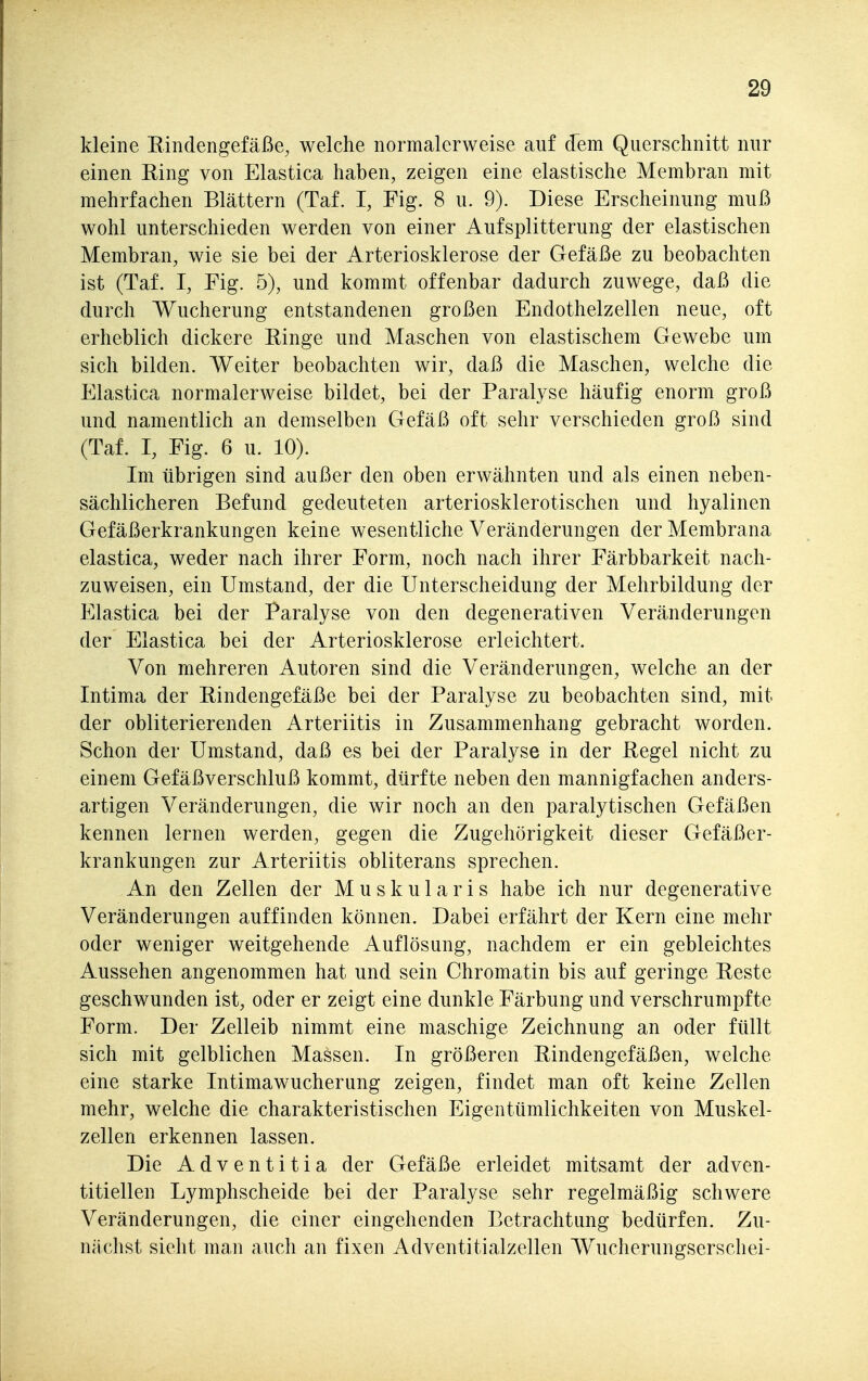 kleine Eindengefäße, welche normalerweise auf dem Querschnitt nur einen Ring von Elastica haben, zeigen eine elastische Membran mit mehrfachen Blättern (Taf. I, Fig. 8 u. 9). Diese Erscheinung muß wohl unterschieden werden von einer Aufsplitterung der elastischen Membran, wie sie bei der Arteriosklerose der Gefäße zu beobachten ist (Taf. I, Fig. 5), und kommt offenbar dadurch zuwege, daß die durch Wucherung entstandenen großen Endothelzellen neue, oft erheblich dickere Ringe und Maschen von elastischem Gewebe um sich bilden. Weiter beobachten wir, daß die Maschen, welche die Elastica normalerweise bildet, bei der Paralyse häufig enorm groß und namentlich an demselben Gefäß oft sehr verschieden groß sind (Taf. I, Fig. 6 u. 10). Im übrigen sind außer den oben erwähnten und als einen neben- sächlicheren Befund gedeuteten arteriosklerotischen und hyalinen Gefäßerkrankungen keine wesentliche Veränderungen der Membrana elastica, weder nach ihrer Form, noch nach ihrer Färbbarkeit nach- zuweisen, ein Umstand, der die Unterscheidung der Mehrbildung der Elastica bei der Paralyse von den degenerativen Veränderungen der Elastica bei der Arteriosklerose erleichtert. Von mehreren Autoren sind die Veränderungen, welche an der Intima der Rindengefäße bei der Paralyse zu beobachten sind, mit der obliterierenden Arteriitis in Zusammenhang gebracht worden. Schon der Umstand, daß es bei der Paralyse in der Regel nicht zu einem Gefäßverschluß kommt, dürfte neben den mannigfachen anders- artigen Veränderungen, die wir noch an den paralytischen Gefäßen kennen lernen werden, gegen die Zugehörigkeit dieser Gefäßer- krankungen zur Arteriitis obliterans sprechen. An den Zellen der Muskularis habe ich nur degenerative Veränderungen auffinden können. Dabei erfährt der Kern eine mehr oder weniger weitgehende Auflösung, nachdem er ein gebleichtes Aussehen angenommen hat und sein Chromatin bis auf geringe Reste geschwunden ist, oder er zeigt eine dunkle Färbung und verschrumpfte Form. Der Zelleib nimmt eine maschige Zeichnung an oder füllt sich mit gelblichen Massen. In größeren Rindengefäßen, welche eine starke Intimawucherung zeigen, findet man oft keine Zellen mehr, welche die charakteristischen Eigentümlichkeiten von Muskel- zellen erkennen lassen. Die Adventitia der Gefäße erleidet mitsamt der adven- titiellen Lymphscheide bei der Paralyse sehr regelmäßig schwere Veränderungen, die einer eingehenden Betrachtung bedürfen. Zu- nächst sieht man auch an fixen Adventitialzellen Wucherungserschei-