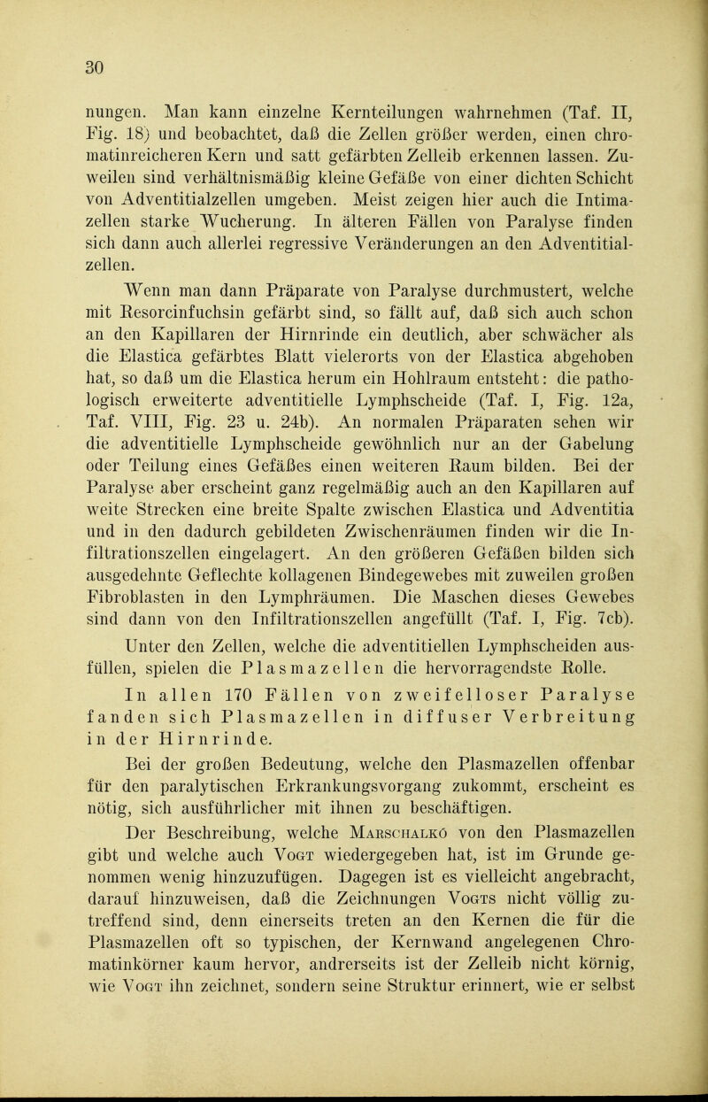 nungen. Man kann einzelne Kernteilungen wahrnehmen (Taf. II, Fig. 18) und beobachtet, daß die Zellen größer werden, einen chro- matinreicheren Kern und satt gefärbten Zelleib erkennen lassen. Zu- weilen sind verhältnismäßig kleine Gefäße von einer dichten Schicht von Adventitialzellen umgeben. Meist zeigen hier auch die Intima- zellen starke Wucherung. In älteren Fällen von Paralyse finden sich dann auch allerlei regressive Veränderungen an den Adventitial- zellen. Wenn man dann Präparate von Paralyse durchmustert, welche mit Eesorcinfuchsin gefärbt sind, so fällt auf, daß sich auch schon an den Kapillaren der Hirnrinde ein deutlich, aber schwächer als die Elastica gefärbtes Blatt vielerorts von der Elastica abgehoben hat, so daß um die Elastica herum ein Hohlraum entsteht: die patho- logisch erweiterte adventitielle Lymphscheide (Taf. I, Fig. 12a, Taf. VIII, Fig. 23 u. 24b). An normalen Präparaten sehen wir die adventitielle Lymphscheide gewöhnlich nur an der Gabelung oder Teilung eines Gefäßes einen weiteren Eaum bilden. Bei der Paralyse aber erscheint ganz regelmäßig auch an den Kapillaren auf weite Strecken eine breite Spalte zwischen Elastica und Adventitia und in den dadurch gebildeten Zwischenräumen finden wir die In- filtrationszellen eingelagert. An den größeren Gefäßen bilden sich ausgedehnte Geflechte kollagenen Bindegewebes mit zuweilen großen Fibroblasten in den Lymphräumen. Die Maschen dieses Gewebes sind dann von den Infiltrationszellen angefüllt (Taf. I, Fig. 7cb). Unter den Zellen, welche die adventitiellen Lymphscheiden aus- füllen, spielen die P1 a s m a z e 11 e n die hervorragendste Eolle. In allen 170 Fällen von zweifelloser Paralyse fanden sich Plasmazellen in diffuser Verbreitung in der Hirnrinde. Bei der großen Bedeutung, welche den Plasmazellen offenbar für den paralytischen Erkrankungsvorgang zukommt, erscheint es nötig, sich ausführlicher mit ihnen zu beschäftigen. Der Beschreibung, welche Maeschalkö von den Plasmazellen gibt und welche auch Vogt wiedergegeben hat, ist im Grunde ge- nommen wenig hinzuzufügen. Dagegen ist es vielleicht angebracht, darauf hinzuweisen, daß die Zeichnungen Vogts nicht völlig zu- treffend sind, denn einerseits treten an den Kernen die für die Plasmazellen oft so typischen, der Kernwand angelegenen Chro- matinkörner kaum hervor, andrerseits ist der Zelleib nicht körnig, wie Vogt ihn zeichnet, sondern seine Struktur erinnert, wie er selbst