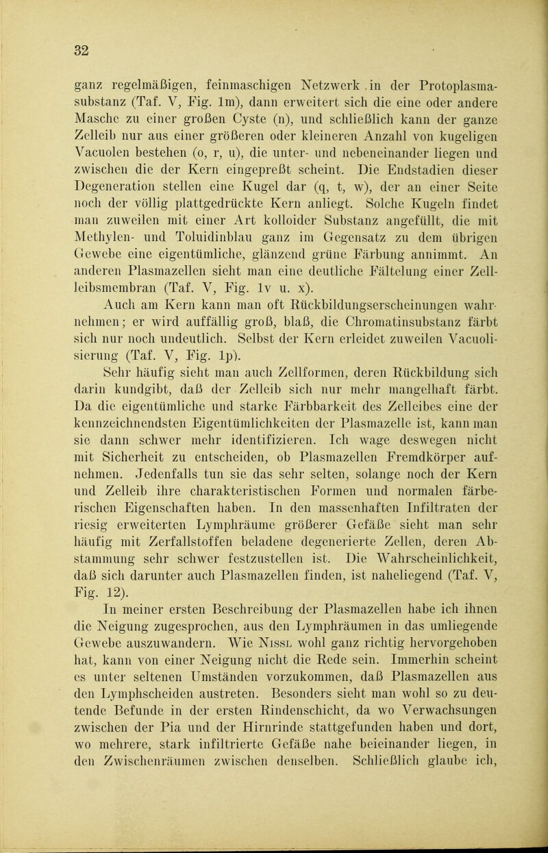 ganz regelmäßigen, feinmaschigen Netzwerk in der Protoplasma- substanz (Taf. V, Fig. Im), dann erweitert sich die eine oder andere Masche zu einer großen Cyste (ii), und schließlich kann der ganze Zelleil) nur aus einer größeren oder kleineren Anzahl von kugeligen Vacuolen bestehen (o, r, u), die unter- und nebeneinander liegen und zwischen die der Kern eingepreßt scheint. Die Endstadien dieser Degeneration stellen eine Kugel dar (q, t, w), der an einer Seite noch der völlig plattgedrückte Kern anliegt. Solche Kugeln findet man zuweilen mit einer Art kolloider Substanz angefüllt, die mit Methylen- und Toluidinblau ganz im Gegensatz zu dem übrigen Gewebe eine eigentümliche, glänzend grüne Färbung annimmt. An anderen Plasmazellen sieht man eine deutliche Fältelang einer Zell- leibsmembran (Taf. V, Fig. Iv u. x). Auch am Kern kann man oft Eückbildungserscheinungen wahr- nehmen ; er wird auffällig groß, blaß, die Chromatinsubstanz färbt sich nur noch undeutlich. Selbst der Kern erleidet zuweilen Vacuoli- sierung (Taf. V, Fig. Ip). Sehr häufig sieht man auch Zellformen, deren Rückbildung sich darin kundgibt, daß der Zelleib sich nur mehr mangelhaft färbt. Da die eigentümliche und starke Färbbarkeit des Zelleibes eine der kennzeichnendsten Eigentümlichkeiten der Plasmazelle ist, kann man sie dann schwer mehr identifizieren. Ich wage deswegen nicht mit Sicherheit zu entscheiden, ob Plasmazellen Fremdkörper auf- nehmen. Jedenfalls tun sie das sehr selten, solange noch der Kern und Zelleib ihre charakteristischen Formen und normalen färbe- rischen Eigenschaften haben. In den massenhaften Infiltraten der riesig erweiterten Lymphräume größerer Gefäße sieht man sehr häufig mit Zerfallstoffen beladene degenerierte Zellen, deren Ab- stammung sehr schwer festzustellen ist. Die Wahrscheinlichkeit, daß sich darunter auch Plasmazellen finden, ist naheliegend (Taf. V, Fig. 12). In meiner ersten Beschreibung der Plasmazellen habe ich ihnen die Neigung zugesprochen, aus den Lymphräumen in das umliegende Gewebe auszuwandern. Wie Nissl wohl ganz richtig hervorgehoben hat, kann von einer Neigung nicht die Eede sein. Immerhin scheint es unter seltenen Umständen vorzukommen, daß Plasmazellen aus den Lymphscheiden austreten. Besonders sieht man wohl so zu deu- tende Befunde in der ersten Bindenschicht, da wo Verwachsungen zwischen der Pia und der Hirnrinde stattgefunden haben und dort, wo mehrere, stark infiltrierte Gefäße nahe beieinander liegen, in den Zwischenräumen zwischen denselben. Schließlich glaube ich,