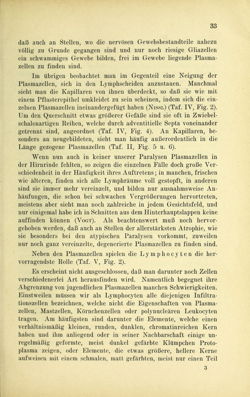 daß auch an Stellen, wo die nervösen Gewebsbestandteile nahezu völlig zu Grunde gegangen sind und nur noch riesige Gliazellen ein schwammiges Gewebe bilden, frei im Gewebe liegende Plasma- zellen zu finden sind. Im übrigen beobachtet man im Gegenteil eine Neigung der Plasmazellen, sich in den Lymphscheiden anzustauen. Manchmal sieht man die Kapillaren von ihnen überdeckt, so daß sie wie mit einem Pflasterepithel umkleidet zu sein scheinen, indem sich die ein- zelnen Plasmazellen ineinandergefügt haben (Nissl) (Taf. IV, Fig. 2). Um den Querschnitt etwas größerer Gefäße sind sie oft in Zwiebel- schalenartigen Reihen, welche durch adventitielle Septa voneinander getrennt sind, angeordnet (Taf. IV, Fig. 4). An Kapillaren, be- sonders an neugebildeten, sieht man häufig außerordentlich in die Länge gezogene Plasmazellen (Taf. II, Fig. 5 u. 6). Wenn nun auch in keiner unserer Paralysen Plasmazellen in der Hirnrinde fehlten, so zeigen die einzelnen Fälle doch große Ver- schiedenheit in der Häufigkeit ihres Auftretens; in manchen, frischen wie älteren, finden sich alle Lymphräume voll gestopft, in anderen sind sie immer mehr vereinzelt, und bilden nur ausnahmsweise An- häufungen, die schon bei schwachen Vergrößerungen hervortreten, meistens aber sieht man noch zahlreiche in jedem Gesichtsfeld, und nur einigemal habe ich in Schnitten aus dem Hinterhauptslappen keine auffinden können (Vogt). Als beachtenswert muß noch hervor- gehoben werden, daß auch an Stellen der allerstärksten Atrophie, wie sie besonders bei den atypischen Paralysen vorkommt, zuweilen nur noch ganz vereinzelte, degenerierte Plasmazellen zu finden sind. Neben den Plasmazellen spielen die L y m p h o c y t e n die her- vorragendste Rolle (Taf. V, Fig. 2). Es erscheint nicht ausgeschlossen, daß man darunter noch Zellen verschiedenerlei Art herausfinden wird. Namentlich begegnet ihre Abgrenzung von jugendlichen Plasmazellen manchen Schwierigkeiten. Einstweilen müssen wir als Lymphocyten alle diejenigen Infiltra- tionszellen bezeichnen, welche nicht die Eigenschaften von Plasma- zellen, Mastzellen, Körnchenzellen oder polynucleären Leukocyten tragen. Am häufigsten sind darunter die Elemente, welche einen verhältnismäßig kleinen, runden, dunklen, chromatinreichen Kern haben und ihm anliegend oder in seiner Nachbarschaft einige un- regelmäßig geformte, meist dunkel gefärbte Klümpchen Proto- plasma zeigen, oder Elemente, die etwas größere, hellere Kerne aufweisen mit einem schmalen, matt gefärbten, meist nur einen Teil 3
