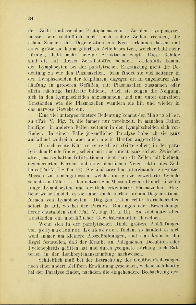 der Zelle umfassenden Protoplasmasaum. Zu den Lymphocyten müssen wir schließlich auch noch andere Zellen rechnen, die schon Zeichen der Degeneration am Kern erkennen lassen und einen größeren, kaum gefärbten Zelleib besitzen, welcher bald mehr körnige, bald mehr netzige Strukturen zeigt. Diese. Gebilde sind oft mit allerlei Zerfallstoffen beladen. Jedenfalls kommt den Lymphocyten bei der paralytischen Erkrankung nicht die Be- deutung zu wie den Plasmazellen. Man findet sie viel seltener in den Lymphscheiden der Kapillaren, dagegen oft in ungeheurer An- häufung in größeren Gefäßen, mit Plasmazellen zusammen oder allein mächtige Infiltrate bildend. Auch sie zeigen die Neigung, sich in den Lymphscheiden anzusammeln, und nur unter denselben Umständen wie die Plasmazellen wandern sie hin und wieder in das nervöse Gewebe ein. Eine viel untergeordnetere Bedeutung kommt den Mastzellen zu (Taf. V, Fig. 3), die immer nur vereinzelt, in manchen Fällen häufiger, in anderen Fällen seltener in den Lymphscheiden sich vor- finden. Li einem Falle jugendlicher Paralyse habe ich sie ganz auffallend zahlreich, aber auch nie in Haufen angetroffen. Ob sich echte Körnchenzellen (Gitterzellen) in der para- lytischen Kinde finden, scheint mir noch nicht ganz sicher. Zwischen alten, massenhaften Infiltrationen sieht man oft Zellen mit kleinen, degenerierten Kernen und einer deutlichen Netzstruktur des Zell- leibs (Taf .V, Fig. 6 u. 12). Sie sind zuweilen untereinander zu großen Massen zusammengeflossen, welche die ganze erweiterte Lymph- scheide ausfüllen. In den netzartigen Massen liegen oft noch einzelne junge Lymphocyten und deutlich erkennbare Plasmazellen. Mög- licherweise handelt es sich aber auch hierbei nur um Degenerations- formen von Lymphocyten. Dagegen treten echte Körnchenzellen sofort da auf, wo bei der Paralyse Blutungen oder Erweichungs- herde entstanden sind (Taf. V, Fig. 11 u. 15). Sie sind unter allen Umständen ein unerläßlicher Gewebsbestandteil derselben. Wenn sich in der paralytischen Kinde größere Anhäufungen von polynucleären Leukocyten finden, so handelt es sich wohl immer um kleinere Abszeßbildungen, und man kann in der Kegel feststellen, daß der Kranke an Phlegmonen, Decubitus oder Pyelonephritis gelitten hat und durch geeignete Färbung auch Bak- terien in der Leukocytenansammlung nachweisen. Schließlich muß bei der Betrachtung der Gefäßveränderungen noch einer andern Zellform Erwähnung geschehen, welche sich häufig bei der Paralyse findet, nachdem die eingehendere Beobachtung der-